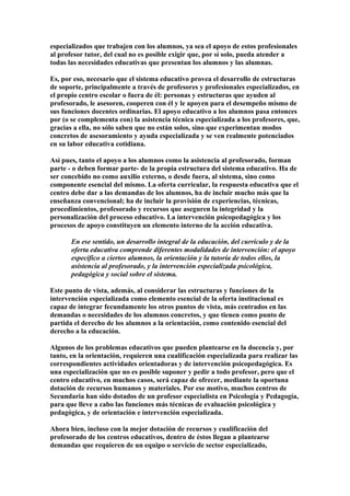 especializados que trabajen con los alumnos, ya sea el apoyo de estos profesionales
al profesor tutor, del cual no es posible exigir que, por sí solo, pueda atender a
todas las necesidades educativas que presentan los alumnos y las alumnas.
Es, por eso, necesario que el sistema educativo provea el desarrollo de estructuras
de soporte, principalmente a través de profesores y profesionales especializados, en
el propio centro escolar o fuera de él: personas y estructuras que ayuden al
profesorado, le asesoren, cooperen con él y le apoyen para el desempeño mismo de
sus funciones docentes ordinarias. El apoyo educativo a los alumnos pasa entonces
por (o se complementa con) la asistencia técnica especializada a los profesores, que,
gracias a ella, no sólo saben que no están solos, sino que experimentan modos
concretos de asesoramiento y ayuda especializada y se ven realmente potenciados
en su labor educativa cotidiana.
Así pues, tanto el apoyo a los alumnos como la asistencia al profesorado, forman
parte - o deben formar parte- de la propia estructura del sistema educativo. Ha de
ser concebido no como auxilio externo, o desde fuera, al sistema, sino como
componente esencial del mismo. La oferta curricular, la respuesta educativa que el
centro debe dar a las demandas de los alumnos, ha de incluir mucho más que la
enseñanza convencional; ha de incluir la provisión de experiencias, técnicas,
procedimientos, profesorado y recursos que aseguren la integridad y la
personalización del proceso educativo. La intervención psicopedagógica y los
procesos de apoyo constituyen un elemento interno de la acción educativa.
En ese sentido, un desarrollo integral de la educación, del currículo y de la
oferta educativa comprende diferentes modalidades de intervención: el apoyo
específico a ciertos alumnos, la orientación y la tutoría de todos ellos, la
asistencia al profesorado, y la intervención especializada psicológica,
pedagógica y social sobre el sistema.
Este punto de vista, además, al considerar las estructuras y funciones de la
intervención especializada como elemento esencial de la oferta institucional es
capaz de integrar fecundamente los otros puntos de vista, más centrados en las
demandas o necesidades de los alumnos concretos, y que tienen como punto de
partida el derecho de los alumnos a la orientación, como contenido esencial del
derecho a la educación.
Algunos de los problemas educativos que pueden plantearse en la docencia y, por
tanto, en la orientación, requieren una cualificación especializada para realizar las
correspondientes actividades orientadoras y de intervención psicopedagógica. Es
una especialización que no es posible suponer y pedir a todo profesor, pero que el
centro educativo, en muchos casos, será capaz de ofrecer, mediante la oportuna
dotación de recursos humanos y materiales. Por ese motivo, muchos centros de
Secundaria han sido dotados de un profesor especialista en Psicología y Pedagogía,
para que lleve a cabo las funciones más técnicas de evaluación psicológica y
pedagógica, y de orientación e intervención especializada.
Ahora bien, incluso con la mejor dotación de recursos y cualificación del
profesorado de los centros educativos, dentro de éstos llegan a plantearse
demandas que requieren de un equipo o servicio de sector especializado,
 
