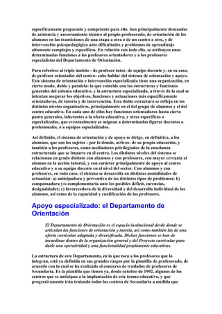 específicamente preparado y competente para ello. Son principalmente demandas
de asistencia y asesoramiento técnico al propio profesorado, de orientación de los
alumnos en las transiciones de una etapa a otra o de un centro a otro, y de
intervención psicopedagógica ante dificultades y problemas de aprendizaje
altamente complejos y específicos. En relación con todo ello, se atribuyen unas
determinadas funciones a los profesores orientadores y a los profesores
especialistas del Departamento de Orientación.
Para referirse al triple ámbito - de profesor tutor, de equipo docente y, en su caso,
de profesor orientador del centro- cabe hablar del sistema de orientación y apoyo.
Este sistema de orientación e intervención especializada tiene una organización, en
cierto modo, doble y paralela: la que coincide con las estructuras y funciones
generales del sistema educativo, y la estructura especializada, a través de la cual se
intentan asegurar los objetivos, funciones y actuaciones más específicamente
orientadoras, de tutoría y de intervención. Esta doble estructura se refleja en los
distintos niveles organizativos, principalmente en el del grupo de alumnos y el del
centro educativo. En cada uno de ellos hay funciones orientadoras hasta cierto
punto generales, inherentes a la oferta educativa, y otras específicas o
especializadas, que eventualmente se asignan a determinadas figuras docentes o
profesionales, o a equipos especializados.
Así definido, el sistema de orientación y de apoyo se dirige, en definitiva, a los
alumnos, que son los sujetos - por lo demás, activos- de su propia educación, y
también a los profesores, como mediadores privilegiados de la enseñanza
estructurada que se imparte en el centro. Los distintos niveles del sistema se
relacionan en grado distinto con alumnos y con profesores, con mayor cercanía al
alumno en la acción tutorial, y con carácter principalmente de apoyo al centro
educativo y a su equipo docente en el nivel del sector. Con alumnos y con
profesores, en todo caso, el sistema se desarrolla en distintas modalidades de
actuación: a) anticipadora y preventiva de los distintos tipos de problemas; b)
compensadora y/o complementaria ante los posibles déficit, carencias,
desigualdades; c) favorecedora de la diversidad y del desarrollo individual de los
alumnos, así como de la capacidad y cualificación de los profesores.
Apoyo especializado: el Departamento de
Orientación
El Departamento de Orientación es el espacio institucional desde donde se
articulan las funciones de orientación y tutoría, así como también las de una
oferta curricular adaptada y diversificada. Dichas funciones se han de
incardinar dentro de la organización general y del Proyecto curricular para
darle una operatividad y una funcionalidad propiamente educativas.
La estructura de este Departamento, en lo que toca a los profesores que lo
integran, está ya definida en sus grandes rasgos por la plantilla de profesorado, de
acuerdo con la cual se ha realizado el concurso de traslados de profesores de
Secundaria. Es la plantilla que tienen ya, desde octubre de 1992, algunos de los
centros que se anticipan a la implantación de este tramo educativo, y que
progresivamente irán teniendo todos los centros de Secundaria a medida que
 