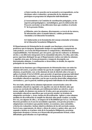 e) Intervención, de acuerdo con la normativa correspondiente, en las
decisiones sobre evaluación y promoción de los alumnos que
participen en programas de adaptación individualizada.
f) Asesoramiento a la Comisión de coordinación pedagógica, en los
aspectos psicopedagógicos y metodológicos, para la elaboración del
Proyecto curricular en las diferentes fases que establece el artículo
9.° de la presente Orden.
g) Difusión, entre los alumnos, directamente o a través de los tutores,
de información sobre el mundo laboral y salidas profesionales
vinculadas a la Educación Secundaria.
h) Colaboración en la formulación del consejo orientador al término
de la Educación Secundaria Obligatoria.
El Departamento de Orientación ha de cumplir esas funciones a través de los
profesores que lo integran. Respetando siempre la especialidad y competencia de
cada profesor, en el seno del Departamento se compartirán y distribuirán esas
responsabilidades. Son funciones, por otra parte, que han de realizarse en distintos
niveles y con diferentes integrantes de la comunidad educativa. En ellas, ante todo,
parece oportuno distinguir las que el Departamento realiza con todos los alumnos
y aquellas otras que, de forma permanente o temporal, desempeña con
determinados alumnos. A continuación se desarrollan, en detalle, los aspectos
principales de esas funciones.
Además de las funciones que el Departamento de Orientación tiene con todos los
alumnos del centro, es preciso señalar las que ha de cumplir con determinados
alumnos, en particular, con: a) los alumnos de más de dieciséis años a los que se
aplica el artículo 23 de la LOGSE, para proceder al oportuno programa individual
de diversificación curricular; y, en los centros de integración, b) los alumnos con
necesidades educativas especiales, con los que es preciso desarrollar adaptaciones
curriculares y, por lo general, también programas individuales de diversificación.
Por otro lado, además de los alumnos típicamente caracterizados como de
necesidades educativas especiales o de aquellos con más de dieciséis años que
cursan un currículo diversificado, previsiblemente habrá un colectivo, más o
menos amplio, de alumnos con menos de 16 años, pero que presentan ya unas
necesidades educativas específicas que será preciso atender en términos de
adaptación curricular y, acaso, incluso de diversificación. Aplicar a estos alumnos
medidas de diversificación al cumplir los dieciséis años puede resultar ya tardío.
Por eso, con algunos de ellos, y al amparo de la flexibilidad que la Ley y los Reales
Decretos permiten en el caso de necesidades especiales, será preciso proceder a
adaptaciones curriculares que pueden incluir, en ocasiones, unos contenidos,
criterios de evaluación e incluso objetivos distintos de los del currículo común.
Será el caso, seguramente, de chicos y chicas de catorce o quince años, que en el
segundo o incluso en el primer ciclo de la Secundaria Obligatoria, presentan
importante desajuste o retraso en el desarrollo del pensamiento formal, o bien
dificultades generalizadas en el aprendizaje.
 