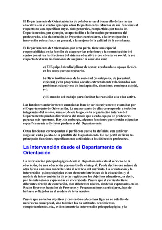 El Departamento de Orientación ha de colaborar en el desarrollo de las tareas
educativas en el centro igual que otros Departamentos. Muchas de sus funciones al
respecto no son específicas suyas, sino generales, compartidas por todos los
Departamentos, por ejemplo, su aportación a la formación permanente del
profesorado, a la elaboración de Proyectos curriculares, a la investigación e
innovación educativa, y en general, a la mejora de la calidad de la enseñanza.
El Departamento de Orientación, por otra parte, tiene una especial
responsabilidad en la función de asegurar las relaciones y la comunicación del
centro con otras instituciones del sistema educativo y con el entorno social. A ese
respecto destacan las funciones de asegurar la conexión con:
a) El Equipo Interdisciplinar de sector, recabando su apoyo técnico
en los casos que sea necesario.
b) Otras instituciones de la sociedad (municipales, de juventud,
etcétera) y con programas sociales estrechamente relacionados con
problemas educativos: de inadaptación, abandono, conducta asocial,
etc.
c) El mundo del trabajo para facilitar la transición a la vida activa.
Las funciones anteriormente enunciadas han de ser colectivamente asumidas por
el Departamento de Orientación. La mayor parte de ellas corresponde a todos los
integrantes del mismo, aunque, desde luego, en la organización interna del
Departamento puedan distribuirse del modo que a cada equipo de profesores
parezca más oportuno. Hay, sin embargo, algunas funciones que sí están asignadas
específicamente a distintos profesores del Departamento.
Otras funciones corresponden al perfil con que se ha definido, con carácter
singular, cada puesto de la plantilla del Departamento. De ese perfil derivan las
principales funciones específicamente atribuidas a los diferentes profesores.
La intervención desde el Departamento de
Orientación
La intervención psicopedagógica desde el Departamento está al servicio de la
educación, de una educación personalizada e integral. Puede decirse eso mismo de
otra forma aún más concreta: está al servicio del currículo. La orientación y la
intervención psicopedagógica es un elemento intrínseco de la educación; y el
modelo de intervención ha de estar regido por los objetivos educativos, es decir,
por las intenciones expresadas en el currículo. Puesto que el currículo tiene
diferentes niveles de concreción, esos diferentes niveles, desde los expresados en los
Reales Decretos hasta los de Proyectos y Programaciones curriculares, han de
hallarse reflejados en el modelo de intervención.
Puesto que entre los objetivos y contenidos educativos figuran no sólo los de
naturaleza conceptual, sino también los de actitudes, sentimientos,
comportamientos, etc., evidentemente la intervención psicopedagógica y la
 