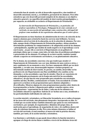 orientación han de atender no sólo al desarrollo cognoscitivo, sino también al
desarrollo emocional, moral, y, en definitiva, personal de los alumnos. Pero debe
entenderse que este desarrollo personal completo de los alumnos es un objetivo
educativo general y no específico del modelo de intervención psicopedagógica, y,
por supuesto, no atribuible en exclusiva al Departamento de Orientación.
La intervención del Departamento de Orientación y, en particular, del
profesor especialista en Psicología y Pedagogía ha de estar centrada en el
currículo, en una noción del aprendizaje como construcción y del papel del
profesor como mediador de las experiencias educativas que el centro ofrece.
El Departamento no tiene funciones de administración de tests o de selección de los
mejores alumnos para orientarles hacia las carreras más brillantes. Su tarea
orientadora está al servicio de la educación, no de la selección de alumnos. Por otro
lado, aunque desde el Departamento de Orientación puedan y deban atenderse
determinados problemas de comportamiento o de adaptación social de los alumnos
- principalmente, aquellos que inciden de modo negativo en el aprendizaje o en la
convivencia- , no por ello se convierte el Departamento en un gabinete de
psicología clínica que se ocupe, como tales, de toda clase de problemas psicológicos
o psicosociales de los alumnos. El enfoque de su intervención, también cuando
atiende a aspectos no estrictamente curriculares, es un planteamiento educativo.
Por lo demás, las necesidades concretas a las que tendrá que atender el
Departamento de Orientación van a ser muy distintas de unos centros a otros, y
muy cambiantes de un momento a otro. Eso hace sumamente difícil, por no decir
imposible, y, en todo caso, desaconsejable imponer o incluso proponer un
determinado modelo de intervención. Es preciso, en cambio, desarrollar en los
profesores de este Departamento una fina sensibilidad a los cambios en las
demandas y en las necesidades a que han de atender. Han de ser conscientes de
estar trabajando precisamente con la franja más móvil de las necesidades
educativas y de que han de estar preparados para atenderlas con estrategias
también móviles, flexibles, continuamente revisadas. Esta necesidad de revisión
aparecerá ya incluso en las programaciones para alumnos adaptados y
diversificados. Mientras algunas de estas programaciones pueden caber dentro de
la programación ya hecha y dispuesta para aplicar a muchos sujetos, otras
programaciones - seguramente las de todos y cada uno de los alumnos con
necesidades educativas específicas- habrán de ser hechas una a una, atendiendo a
las particularidades individuales de cada caso.
La acción tutorial y orientadora, en Educación Secundaria, no se realiza al margen
de las áreas del currículo, sino plenamente integrada e incorporada en ellas. Es
verdad que esa acción incluye también elementos que quizá no son estrictamente
curriculares, por ejemplo, de organización y dinámica del grupo clase, de
motivación para el aprendizaje, de negociación de roles y de conflictos dentro del
aula, de relaciones humanas en ella. Pero estos mismos elementos se hallan al
servicio del currículo, el cual constituye el marco de toda la práctica docente,
también, por tanto, de la acción tutorial y orientadora.
Las funciones y actividades en que puede desarrollarse la función tutorial se
agrupan a lo largo de ciertas líneas o ámbitos a través de las distintas áreas del
 