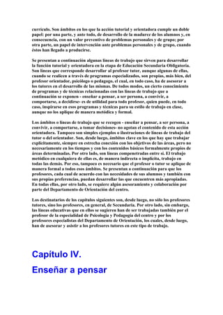 currículo. Son ámbitos en los que la acción tutorial y orientadora cumple un doble
papel: por una parte, y ante todo, de desarrollo de la madurez de los alumnos y, en
consecuencia, con un valor preventivo de problemas personales y de grupo; por
otra parte, un papel de intervención ante problemas personales y de grupo, cuando
éstos han llegado a producirse.
Se presentan a continuación algunas líneas de trabajo que sirven para desarrollar
la función tutorial y orientadora en la etapa de Educación Secundaria Obligatoria.
Son líneas que corresponde desarrollar al profesor tutor, aunque algunas de ellas,
cuando se realicen a través de programas especializados, son propias, más bien, del
profesor orientador, psicólogo o pedagogo, el cual, en todo caso, ha de asesorar a
los tutores en el desarrollo de las mismas. De todos modos, un cierto conocimiento
de programas y de técnicas relacionadas con las líneas de trabajo que a
continuación se exponen - enseñar a pensar, a ser persona, a convivir, a
comportarse, a decidirse- es de utilidad para todo profesor, quien puede, en todo
caso, inspirarse en esos programas y técnicas para su estilo de trabajo en clase,
aunque no los aplique de manera metódica y formal.
Los ámbitos o líneas de trabajo que se recogen - enseñar a pensar, a ser persona, a
convivir, a comportarse, a tomar decisiones- no agotan el contenido de esta acción
orientadora. Tampoco son simples ejemplos o ilustraciones de líneas de trabajo del
tutor o del orientador. Son, desde luego, ámbitos clave en los que hay que trabajar
explícitamente, siempre en estrecha conexión con los objetivos de las áreas, pero no
necesariamente en los tiempos y con los contenidos básicos formalmente propios de
áreas determinadas. Por otro lado, son líneas compenetradas entre sí. El trabajo
metódico en cualquiera de ellas es, de manera indirecta o implícita, trabajo en
todas las demás. Por eso, tampoco es necesario que el profesor o tutor se aplique de
manera formal a todos esos ámbitos. Se presentan a continuación para que los
profesores, cada cual de acuerdo con las necesidades de sus alumnos y también con
sus propias preferencias, puedan desarrollar las que encuentren más apropiadas.
En todas ellas, por otro lado, se requiere algún asesoramiento y colaboración por
parte del Departamento de Orientación del centro.
Los destinatarios de los capítulos siguientes son, desde luego, no sólo los profesores
tutores, sino los profesores, en general, de Secundaria. Por otro lado, sin embargo,
las líneas educativas que en ellos se sugieren han de ser trabajadas también por el
profesor de la especialidad de Psicología y Pedagogía del centro y por los
profesores especialistas del Departamento de Orientación, los cuales, desde luego,
han de asesorar y asistir a los profesores tutores en este tipo de trabajo.
Capítulo IV.
Enseñar a pensar
 