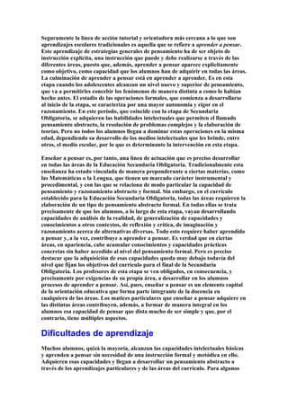 Seguramente la línea de acción tutorial y orientadora más cercana a lo que son
aprendizajes escolares tradicionales es aquella que se refiere a aprender a pensar.
Este aprendizaje de estrategias generales de pensamiento ha de ser objeto de
instrucción explícita, una instrucción que puede y debe realizarse a través de las
diferentes áreas, puesto que, además, aprender a pensar aparece explícitamente
como objetivo, como capacidad que los alumnos han de adquirir en todas las áreas.
La culminación de aprender a pensar está en aprender a aprender. Es en esta
etapa cuando los adolescentes alcanzan un nivel nuevo y superior de pensamiento,
que va a permitirles concebir los fenómenos de manera distinta a como lo habían
hecho antes. El estadio de las operaciones formales, que comienza a desarrollarse
al inicio de la etapa, se caracteriza por una mayor autonomía y rigor en el
razonamiento. En este período, que coincide con la etapa de Secundaria
Obligatoria, se adquieren las habilidades intelectuales que permiten el llamado
pensamiento abstracto, la resolución de problemas complejos y la elaboración de
teorías. Pero no todos los alumnos llegan a dominar estas operaciones en la misma
edad, dependiendo su desarrollo de los medios intelectuales que les brinde, entre
otros, el medio escolar, por lo que es determinante la intervención en esta etapa.
Enseñar a pensar es, por tanto, una línea de actuación que es preciso desarrollar
en todas las áreas de la Educación Secundaria Obligatoria. Tradicionalmente esta
enseñanza ha estado vinculada de manera preponderante a ciertas materias, como
las Matemáticas o la Lengua, que tienen un marcado carácter instrumental y
procedimental, y con las que se relaciona de modo particular la capacidad de
pensamiento y razonamiento abstracto y formal. Sin embargo, en el currículo
establecido para la Educación Secundaria Obligatoria, todas las áreas requieren la
elaboración de un tipo de pensamiento abstracto formal. En todas ellas se trata
precisamente de que los alumnos, a lo largo de esta etapa, vayan desarrollando
capacidades de análisis de la realidad, de generalización de capacidades y
conocimientos a otros contextos, de reflexión y crítica, de imaginación y
razonamiento acerca de alternativas diversas. Todo esto requiere haber aprendido
a pensar y, a la vez, contribuye a aprender a pensar. Es verdad que en ciertas
áreas, en apariencia, cabe acumular conocimientos y capacidades prácticas
concretas sin haber accedido al nivel del pensamiento formal. Pero es preciso
destacar que la adquisición de esas capacidades queda muy debajo todavía del
nivel que fijan los objetivos del currículo para el final de la Secundaria
Obligatoria. Los profesores de esta etapa se ven obligados, en consecuencia, y
precisamente por exigencias de su propia área, a desarrollar en los alumnos
procesos de aprender a pensar. Así, pues, enseñar a pensar es un elemento capital
de la orientación educativa que forma parte integrante de la docencia en
cualquiera de las áreas. Los matices particulares que enseñar a pensar adquiere en
las distintas áreas contribuyen, además, a formar de manera integral en los
alumnos esa capacidad de pensar que dista mucho de ser simple y que, por el
contrario, tiene múltiples aspectos.
Dificultades de aprendizaje
Muchos alumnos, quizá la mayoría, alcanzan las capacidades intelectuales básicas
y aprenden a pensar sin necesidad de una instrucción formal y metódica en ello.
Adquieren esas capacidades y llegan a desarrollar un pensamiento abstracto a
través de los aprendizajes particulares y de las áreas del currículo. Para algunos
 