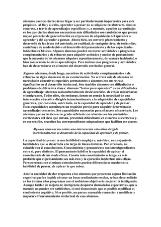 alumnos pueden ciertas áreas llegar a ser particularmente importantes para este
propósito. Al fin y al cabo, aprender a pensar no se adquiere en abstracto, sino en
concreto, a través de aprendizajes específicos; y, a menudo, aquellos aprendizajes
en los que ciertos alumnos encuentran más dificultades son también los que poseen
mayor potencial de generalización en el proceso de adquisición del aprender a
aprender y del aprender a pensar. Ahora bien, un correcto planteamiento y
desarrollo de las áreas del currículo, en realidad, de cualquier área, de todas ellas,
contribuye de modo decisivo al desarrollo del pensamiento y de las capacidades
intelectuales básicas. Algunos alumnos pueden necesitar actividades o programas
complementarios y de refuerzo para adquirir actitudes y modos de pensamiento
que la mayoría de los alumnos adquiere espontáneamente, de manera incidental, o
bien con ocasión de otros aprendizajes. Pero incluso esos programas y actividades
han de desarrollarse en el marco del desarrollo curricular general.
Algunos alumnos, desde luego, necesitan de actividades complementarias o de
refuerzo en algún momento de su escolarización. No se trata sólo de alumnos de
necesidades educativas especiales permanentes o alumnos con un retraso
significativo en el desarrollo intelectual. Son también alumnos con dificultades o
problemas de diferentes clases: alumnos "lentos para aprender" o con dificultades
de aprendizaje; alumnos socioculturalmente desfavorecidos, de etnias minoritarias
o inmigrantes. Todos ellos, sin embargo, tienen en común la necesidad de una
intervención educativa dirigida intencionalmente a la adquisición de capacidades
generales, que consisten, sobre todo, en la capacidad de aprender y de pensar.
Estas capacidades constituyen un requisito previo para adquirir determinados
aprendizajes concretos. Son capacidades necesarias para el acceso al currículo. Los
alumnos que no las tienen en grado suficiente en relación con los contenidos
curriculares del ciclo que cursan, presentan dificultades en el acceso al currículo y,
en ese sentido, necesitan las correspondientes adaptaciones que faciliten ese acceso.
Algunos alumnos necesitan una intervención educativa dirigida
intencionalmente al desarrollo de la capacidad de aprender y de pensar.
La capacidad de pensar es una habilidad compleja o, más bien, un conjunto de
habilidades que se desarrolla a lo largo de líneas distintas. Por otro lado, no
coincide con el conocimiento. Conocimiento y pensamiento son interdependientes
entre sí, pero distintos. El pensamiento hábil es la capacidad de aplicar el
conocimiento de un modo eficaz. Cuanto más conocimiento se tenga, es más
probable que el pensamiento sea más rico y la ejecución intelectual más eficaz.
Pero personas con el mismo conocimiento pueden diferenciarse mucho en su
habilidad de pensar, de aplicar lo que saben.
Ante la necesidad de dar respuesta a los alumnos que presentan alguna limitación
cognitiva que les impide obtener un buen rendimiento escolar, se han desarrollado
en los últimos años programas con el ambicioso objetivo de mejorar la inteligencia.
Aunque hablar de mejora de inteligencia despierta demasiadas expectativas, que a
menudo no pueden ser satisfechas, sí está demostrado que es posible modificar el
rendimiento cognitivo. Si es posible, no parece razonable renunciar a modificar y
mejorar el funcionamiento intelectual de esos alumnos.
 