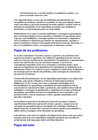 Está demostrado que es posible modificar el rendimiento cognitivo, y no
parece razonable renunciar a ello.
Una suposición básica es, pues, que las habilidades del pensamiento son
susceptibles de enseñanza: pueden ser enseñadas. Es más, para algunos sujetos,
como se ha dicho, es necesario enseñarlas de modo explícito y formal. Existe un
potencial, no actualizado, en las capacidades personales, que, mediante la
ejercitación y el entrenamiento puede ser desarrollado.
Habitualmente en el centro se enseñan habilidades y estrategias de pensamiento,
pero casi siempre ligadas a tareas específicas y limitadas. Un aprendizaje eficaz
exige que estas habilidades y estrategias puedan ser transferidas y adaptadas a
nuevos problemas o situaciones previamente no experimentadas. Aprender a
pensar contribuirá a mejorar el desempeño intelectual en materias abstractas, y a
elevar el rendimiento escolar y la competencia en situaciones sociales.
Papel de los profesores
Es erróneo contraponer el enseñar a pensar, en general, a la enseñanza de las
materias curriculares específicas. En realidad, la capacidad de pensar no ha de
cultivarse como un sustituto de los conocimientos. Conocimientos y capacidad para
pensar son como las dos caras de una misma moneda. A través de los
conocimientos impartidos en las áreas curriculares el profesor puede y debe
subrayar la importancia de la adquisición del razonamiento, la asimilación de la
información verbal o no verbal de carácter complejo, la construcción de hipótesis y
de estrategias para la solución de problemas, como estrategias de conocimiento,
por parte de los alumnos.
El desarrollo del pensamiento y de las capacidades intelectuales es un objetivo del
currículo, como queda reflejado en el decreto de Educación Secundaria
Obligatoria. En él se recoge, entre otros, el principio metodológico de la
funcionalidad de los aprendizajes, entendiendo por funcionalidad no sólo la
construcción de conocimientos útiles y pertinentes, sino también el desarrollo de
habilidades y estrategias de planificación y regulación de la propia actividad de
aprendizaje, que faciliten el éxito en la adquisición de otros contenidos y que
permitan resolver nuevas situaciones, es decir, aquellas relacionadas con el
aprender a aprender.
En los objetivos generales de las diferentes áreas de esta etapa se incluyen
específicamente diferentes aspectos del enseñar a pensar, y aunque el uso de
estrategias de pensamiento parece más ligado a los contenidos científicos de
algunas materias, en todas ellas se precisa un control cognitivo para planificar y
aplicar dichas estrategias a otras situaciones de aprendizaje.
Cabe destacar, entre otros, los objetivos de algunas de las áreas en los que se hace
mención expresa de estas capacidades, quedando así patente que esta línea de
acción docente debe impregnar toda la actividad educativa:
Papel del tutor
 