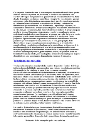 Corresponde, de todas formas, al tutor ocuparse de modo más explícito de que los
alumnos aprendan a pensar. En particular, le concierne desarrollar en ellos
aquellas estrategias más generales en que consiste un pensamiento eficiente. Para
ello, ha de ayudar a los alumnos a coordinar e integrar los conocimientos que van
adquiriendo en las distintas áreas que cursan; ha de hacerles conscientes también
de cuáles son los mecanismos de pensamiento que utilizan y cuáles son los
rendimientos que obtienen con tales mecanismos. La psicología cognitiva y la
didáctica han analizado las principales estrategias de pensamiento, han examinado
su eficacia y, en consecuencia, han elaborado distintos modelos de programas para
enseñar a pensar. Algunos de esos programas requieren su aplicación por un
profesional especializado o específicamente preparado para ello. Así ocurre con los
programas genéricamente denominados de mejora de la inteligencia. Otros
programas o planteamientos requieren únicamente de las habilidades docentes
generales que cabe suponer a todo profesor. Es el caso, por ejemplo, de la
elaboración de mapas conceptuales como estrategia para la presentación y
organización de conocimiento, del enfoque de la resolución de problemas, o de la
enseñanza explícita de algoritmos y de heurísticos para esa resolución, como
enfoque apropiado de la enseñanza en todas las áreas. Entre esos procedimientos,
al alcance de cualquier profesor, para enseñar a pensar y a aprender, están las
llamadas técnicas de estudio, que han llegado a popularizarse mucho para mejorar
el rendimiento ante una situación de prueba: de examen o de oposición.
Técnicas de estudio
Tradicionalmente se han considerado las técnicas de estudio o técnicas de trabajo
intelectual como habilidades que respondían a un enfoque superficial, memorístico
del aprendizaje. En esta línea se impartirían cursos con contenidos
extracurriculares encaminados al entrenamiento de la memoria y con vistas a una
situación de examen. Entendiendo que el aprendizaje ha de ser significativo, estas
técnicas de estudio serán no sólo un entrenamiento en habilidades como pueden ser
la elaboración de esquemas, resúmenes..., sino que estas habilidades deben estar
acompañadas por un entrenamiento en aspectos cognitivos que harán posible la
adecuada aplicación de dichas técnicas a otros aprendizajes. El objetivo final de la
enseñanza de estas técnicas será desarrollar en el alumnado una conciencia de
cómo estudian, a fin de que puedan controlar sus propias actividades. Dicho de
otro modo, el aprender a aprender, constituye una parte tan importante del
proceso de enseñanza y aprendizaje como lo es el de los propios contenidos
conceptuales de las áreas. Para que la correcta aplicación de las técnicas se
produzca se requiere una cierta planificación de las habilidades, lo cual sólo es
posible si se hace un entrenamiento para que el alumno por sí solo sea capaz de
planificar la ejecución de esas tareas, decidiendo cuales de ellas son más adecuadas
en cada caso y, tras aplicarlas, evaluar su éxito o su fracaso.
Las técnicas de estudio incluyen elementos tanto de condiciones externas
(ambientales, de tiempo, de planificación), cuanto de factores motivacionales
(interesar a los alumnos en los aprendizajes, con una motivación intrínseca) y
destrezas instrumentales básicas que se ordenan a comprender y asimilar mejor la
información que es objeto de estudio. Entre estas últimas destacan las siguientes:
* Búsqueda de las ideas principales y secundarias.
 