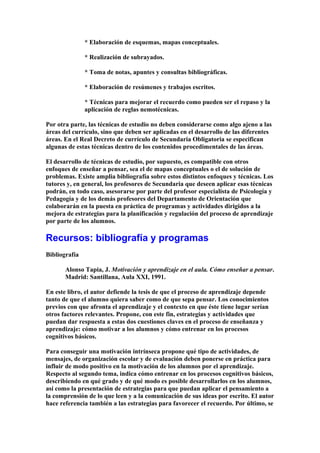 * Elaboración de esquemas, mapas conceptuales.
* Realización de subrayados.
* Toma de notas, apuntes y consultas bibliográficas.
* Elaboración de resúmenes y trabajos escritos.
* Técnicas para mejorar el recuerdo como pueden ser el repaso y la
aplicación de reglas nemotécnicas.
Por otra parte, las técnicas de estudio no deben considerarse como algo ajeno a las
áreas del currículo, sino que deben ser aplicadas en el desarrollo de las diferentes
áreas. En el Real Decreto de currículo de Secundaria Obligatoria se especifican
algunas de estas técnicas dentro de los contenidos procedimentales de las áreas.
El desarrollo de técnicas de estudio, por supuesto, es compatible con otros
enfoques de enseñar a pensar, sea el de mapas conceptuales o el de solución de
problemas. Existe amplia bibliografía sobre estos distintos enfoques y técnicas. Los
tutores y, en general, los profesores de Secundaria que deseen aplicar esas técnicas
podrán, en todo caso, asesorarse por parte del profesor especialista de Psicología y
Pedagogía y de los demás profesores del Departamento de Orientación que
colaborarán en la puesta en práctica de programas y actividades dirigidos a la
mejora de estrategias para la planificación y regulación del proceso de aprendizaje
por parte de los alumnos.
Recursos: bibliografía y programas
Bibliografía
Alonso Tapia, J. Motivación y aprendizaje en el aula. Cómo enseñar a pensar.
Madrid: Santillana, Aula XXI, 1991.
En este libro, el autor defiende la tesis de que el proceso de aprendizaje depende
tanto de que el alumno quiera saber como de que sepa pensar. Los conocimientos
previos con que afronta el aprendizaje y el contexto en que éste tiene lugar serían
otros factores relevantes. Propone, con este fin, estrategias y actividades que
puedan dar respuesta a estas dos cuestiones claves en el proceso de enseñanza y
aprendizaje: cómo motivar a los alumnos y cómo entrenar en los procesos
cognitivos básicos.
Para conseguir una motivación intrínseca propone qué tipo de actividades, de
mensajes, de organización escolar y de evaluación deben ponerse en práctica para
influir de modo positivo en la motivación de los alumnos por el aprendizaje.
Respecto al segundo tema, indica cómo entrenar en los procesos cognitivos básicos,
describiendo en qué grado y de qué modo es posible desarrollarlos en los alumnos,
así como la presentación de estrategias para que puedan aplicar el pensamiento a
la comprensión de lo que leen y a la comunicación de sus ideas por escrito. El autor
hace referencia también a las estrategias para favorecer el recuerdo. Por último, se
 