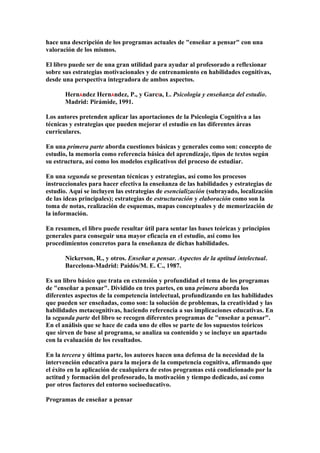 hace una descripción de los programas actuales de "enseñar a pensar" con una
valoración de los mismos.
El libro puede ser de una gran utilidad para ayudar al profesorado a reflexionar
sobre sus estrategias motivacionales y de entrenamiento en habilidades cognitivas,
desde una perspectiva integradora de ambos aspectos.
HernÁndez HernÁndez, P., y GarcÍa, L. Psicología y enseñanza del estudio.
Madrid: Pirámide, 1991.
Los autores pretenden aplicar las aportaciones de la Psicología Cognitiva a las
técnicas y estrategias que pueden mejorar el estudio en las diferentes áreas
curriculares.
En una primera parte aborda cuestiones básicas y generales como son: concepto de
estudio, la memoria como referencia básica del aprendizaje, tipos de textos según
su estructura, así como los modelos explicativos del proceso de estudiar.
En una segunda se presentan técnicas y estrategias, así como los procesos
instruccionales para hacer efectiva la enseñanza de las habilidades y estrategias de
estudio. Aquí se incluyen las estrategias de esencialización (subrayado, localización
de las ideas principales); estrategias de estructuración y elaboración como son la
toma de notas, realización de esquemas, mapas conceptuales y de memorización de
la información.
En resumen, el libro puede resultar útil para sentar las bases teóricas y principios
generales para conseguir una mayor eficacia en el estudio, así como los
procedimientos concretos para la enseñanza de dichas habilidades.
Nickerson, R., y otros. Enseñar a pensar. Aspectos de la aptitud intelectual.
Barcelona-Madrid: Paidós/M. E. C., 1987.
Es un libro básico que trata en extensión y profundidad el tema de los programas
de "enseñar a pensar". Dividido en tres partes, en una primera aborda los
diferentes aspectos de la competencia intelectual, profundizando en las habilidades
que pueden ser enseñadas, como son: la solución de problemas, la creatividad y las
habilidades metacognitivas, haciendo referencia a sus implicaciones educativas. En
la segunda parte del libro se recogen diferentes programas de "enseñar a pensar".
En el análisis que se hace de cada uno de ellos se parte de los supuestos teóricos
que sirven de base al programa, se analiza su contenido y se incluye un apartado
con la evaluación de los resultados.
En la tercera y última parte, los autores hacen una defensa de la necesidad de la
intervención educativa para la mejora de la competencia cognitiva, afirmando que
el éxito en la aplicación de cualquiera de estos programas está condicionado por la
actitud y formación del profesorado, la motivación y tiempo dedicado, así como
por otros factores del entorno socioeducativo.
Programas de enseñar a pensar
 
