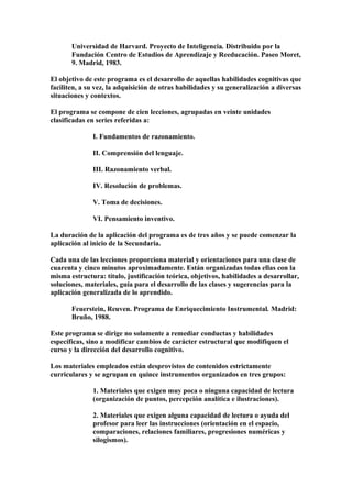 Universidad de Harvard. Proyecto de Inteligencia. Distribuido por la
Fundación Centro de Estudios de Aprendizaje y Reeducación. Paseo Moret,
9. Madrid, 1983.
El objetivo de este programa es el desarrollo de aquellas habilidades cognitivas que
faciliten, a su vez, la adquisición de otras habilidades y su generalización a diversas
situaciones y contextos.
El programa se compone de cien lecciones, agrupadas en veinte unidades
clasificadas en series referidas a:
I. Fundamentos de razonamiento.
II. Comprensión del lenguaje.
III. Razonamiento verbal.
IV. Resolución de problemas.
V. Toma de decisiones.
VI. Pensamiento inventivo.
La duración de la aplicación del programa es de tres años y se puede comenzar la
aplicación al inicio de la Secundaria.
Cada una de las lecciones proporciona material y orientaciones para una clase de
cuarenta y cinco minutos aproximadamente. Están organizadas todas ellas con la
misma estructura: título, justificación teórica, objetivos, habilidades a desarrollar,
soluciones, materiales, guía para el desarrollo de las clases y sugerencias para la
aplicación generalizada de lo aprendido.
Feuerstein, Reuven. Programa de Enriquecimiento Instrumental. Madrid:
Bruño, 1988.
Este programa se dirige no solamente a remediar conductas y habilidades
específicas, sino a modificar cambios de carácter estructural que modifiquen el
curso y la dirección del desarrollo cognitivo.
Los materiales empleados están desprovistos de contenidos estrictamente
curriculares y se agrupan en quince instrumentos organizados en tres grupos:
1. Materiales que exigen muy poca o ninguna capacidad de lectura
(organización de puntos, percepción analítica e ilustraciones).
2. Materiales que exigen alguna capacidad de lectura o ayuda del
profesor para leer las instrucciones (orientación en el espacio,
comparaciones, relaciones familiares, progresiones numéricas y
silogismos).
 