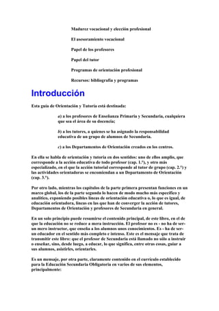 Madurez vocacional y elección profesional
El asesoramiento vocacional
Papel de los profesores
Papel del tutor
Programas de orientación profesional
Recursos: bibliografía y programas
Introducción
Esta guía de Orientación y Tutoría está destinada:
a) a los profesores de Enseñanza Primaria y Secundaria, cualquiera
que sea el área de su docencia;
b) a los tutores, a quienes se ha asignado la responsabilidad
educativa de un grupo de alumnos de Secundaria.
c) a los Departamentos de Orientación creados en los centros.
En ella se habla de orientación y tutoría en dos sentidos: uno de ellos amplio, que
corresponde a la acción educativa de todo profesor (cap. 1.°), y otro más
especializado, en el que la acción tutorial corresponde al tutor de grupo (cap. 2.°) y
las actividades orientadoras se encomiendan a un Departamento de Orientación
(cap. 3.°).
Por otro lado, mientras los capítulos de la parte primera presentan funciones en un
marco global, los de la parte segunda lo hacen de modo mucho más específico y
analítico, exponiendo posibles líneas de orientación educativa o, lo que es igual, de
educación orientadora, líneas en las que han de converger la acción de tutores,
Departamentos de Orientación y profesores de Secundaria en general.
En un solo principio puede resumirse el contenido principal, de este libro, en el de
que la educación no se reduce a mera instrucción. El profesor no es - no ha de ser-
un mero instructor, que enseña a los alumnos unos conocimientos. Es - ha de ser-
un educador en el sentido más completo e intenso. Este es el mensaje que trata de
transmitir este libro: que el profesor de Secundaria está llamado no sólo a instruir
o enseñar, sino, desde luego, a educar, lo que significa, entre otras cosas, guiar a
sus alumnos, asistirles, orientarles.
Es un mensaje, por otra parte, claramente contenido en el currículo establecido
para la Educación Secundaria Obligatoria en varios de sus elementos,
principalmente:
 