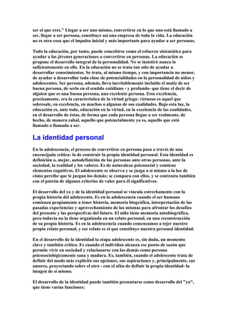 ser el que eres." Llegar a ser uno mismo, convertirse en lo que uno está llamado a
ser, llegar a ser persona, constituye así una empresa de toda la vida. La educación
no es otra cosa que el impulso inicial y más importante para ayudar a ser personas.
Toda la educación, por tanto, puede concebirse como el esfuerzo sistemático para
ayudar a las jóvenes generaciones a convertirse en personas. La educación se
propone el desarrollo integral de la personalidad. No se insistirá nunca lo
suficientemente en ello. En la educación no se trata tan sólo de ayudar a
desarrollar conocimientos. Se trata, al mismo tiempo, y con importancia no menor,
de ayudar a desarrollar toda clase de potencialidades en la personalidad de niños y
adolescentes. Ser persona, además, lleva inevitablemente incluido el matiz de ser
buena persona, de serlo en el sentido cotidiano - y profundo- que tiene el decir de
alguien que es una buena persona, una excelente persona. Esta excelencia,
precisamente, era la característica de la virtud griega: virtuoso es aquel que
sobresale, en excelencia, en muchas o algunas de sus cualidades. Bajo esta luz, la
educación es, ante todo, educación en la virtud, en la excelencia de las cualidades,
en el desarrollo de éstas, de forma que cada persona llegue a ser realmente, de
hecho, de manera cabal, aquello que potencialmente ya es, aquello que está
llamado o llamada a ser.
La identidad personal
En la adolescencia, el proceso de convertirse en persona pasa a través de una
encrucijada crítica: la de construir la propia identidad personal. Esta identidad es
definición o, mejor, autodefinición de las personas ante otras personas, ante la
sociedad, la realidad y los valores. Es de naturaleza psicosocial y contiene
elementos cognitivos. El adolescente se observa y se juzga a sí mismo a la luz de
cómo percibe que le juzgan los demás; se compara con ellos, y se contrasta también
con el patrón de algunos criterios de valor para él significativos.
El desarrollo del yo y de la identidad personal se vincula estrechamente con la
propia historia del adolescente. Es en la adolescencia cuando el ser humano
comienza propiamente a tener historia, memoria biográfica, interpretación de las
pasadas experiencias y aprovechamiento de las mismas para afrontar los desafíos
del presente y las perspectivas del futuro. El niño tiene memoria autobiográfica,
pero todavía no la tiene organizada en un relato personal, en una reconstrucción
de su propia historia. Es en la adolescencia cuando comenzamos a tejer nuestro
propio relato personal, y ese relato es el que constituye nuestra personal identidad.
En el desarrollo de la identidad la etapa adolescente es, sin duda, un momento
clave y también crítico. Es cuando el individuo alcanza ese punto de sazón que
permite vivir en sociedad y relacionarse con los demás como persona
psicosociológicamente sana y madura. Es, también, cuando el adolescente trata de
definir del modo más explícito sus opciones, sus aspiraciones y, principalmente, sus
amores, proyectando sobre el otro - con el afán de definir la propia identidad- la
imagen de sí mismo.
El desarrollo de la identidad puede también presentarse como desarrollo del "yo",
que tiene varias funciones:
 