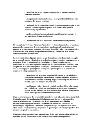 - La unificación de las representaciones que el adolescente tiene
acerca de sí mismo.
- La organización de las defensas de la propia identidad frente a las
amenazas del mundo exterior.
- La disposición de estrategias de enfrentamiento para adaptarse a la
realidad y también para adaptarse activamente a las propias
necesidades y aspiraciones.
- La elaboración de la memoria autobiográfica de la persona y el
proyecto de un futuro satisfactorio.
- La consolidación de la autonomía e individualización personal.
El concepto de "yo" o de "sí mismo" constituye el elemento central de la identidad
personal. Es un conjunto de representaciones que hacen referencia al propio
cuerpo, al propio comportamiento, a la propia situación y a las relaciones sociales.
Este concepto de sí o autoconcepto es conocimiento y valoración de sí mismo,
autoconocimiento y autoestima.
La representación del propio cuerpo es un elemento esencial de ese autoconcepto
en la preadolescencia y la adolescencia. Los importantes cambios corporales que se
producen, desde el tamaño del cuerpo y la fuerza física hasta las nuevas
sensaciones sexuales ahora posibles, requieren del adolescente una revisión y una
adaptación de la nueva imagen de su cuerpo. La adolescencia es una etapa en la
que la preocupación por el propio físico pasa a primer plano. Los principales
aspectos de esta preocupación son:
- La ansiedad por el propio atractivo físico y por la eficacia física,
ansiedad reforzada por los medios de comunicación que presentan
un cierto ideal físico de hombre y mujer, necesario para triunfar en
la vida, según los modelos del momento.
- La diferencia en los ritmos de crecimiento. Los chicos y las chicas
con crecimiento rápido son, por lo general, aceptados antes como
adultos por los adultos, con más posibilidades, además, de ejercer un
cierto liderazgo social sobre sus compañeros.
Pero no sólo la imagen del propio físico constituye en la adolescencia un tema vital.
Particularmente destacada es también la preocupación por el rol sexual. En
general, el adolescente y la adolescente tienen una enorme necesidad de
reconocimiento por parte de otros; necesitan ver reconocida y aceptada su
identidad por las personas - adultos o compañeros- que son significativas para
ellos. Es este reconocimiento y aceptación lo que asegura un concepto positivo de sí
mismo, una positiva autoestima.
Esta autoestima constituye precisamente uno de los indicadores más sensibles del
modo en que los adolescentes están construyendo su identidad personal.
 