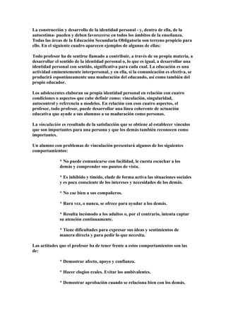 La construcción y desarrollo de la identidad personal - y, dentro de ella, de la
autoestima- pueden y deben favorecerse en todos los ámbitos de la enseñanza.
Todas las áreas de la Educación Secundaria Obligatoria son terreno propicio para
ello. En el siguiente cuadro aparecen ejemplos de algunas de ellas:
Todo profesor ha de sentirse llamado a contribuir, a través de su propia materia, a
desarrollar el sentido de la identidad personal o, lo que es igual, a desarrollar una
identidad personal con sentido, significativa para cada cual. La educación es una
actividad eminentemente interpersonal, y en ella, si la comunicación es efectiva, se
producirá espontáneamente una maduración del educando, así como también del
propio educador.
Los adolescentes elaboran su propia identidad personal en relación con cuatro
condiciones o aspectos que cabe definir como: vinculación, singularidad,
autocontrol y referencia a modelos. En relación con esos cuatro aspectos, el
profesor, todo profesor, puede desarrollar una línea coherente de actuación
educativa que ayude a sus alumnos a su maduración como personas.
La vinculación es resultado de la satisfacción que se obtiene al establecer vínculos
que son importantes para una persona y que los demás también reconocen como
importantes.
Un alumno con problemas de vinculación presentará algunos de los siguientes
comportamientos:
* No puede comunicarse con facilidad, le cuesta escuchar a los
demás y comprender sus puntos de vista.
* Es inhibido y tímido, elude de forma activa las situaciones sociales
y es poco consciente de los intereses y necesidades de los demás.
* No cae bien a sus compañeros.
* Rara vez, o nunca, se ofrece para ayudar a los demás.
* Resulta incómodo a los adultos o, por el contrario, intenta captar
su atención continuamente.
* Tiene dificultades para expresar sus ideas y sentimientos de
manera directa y para pedir lo que necesita.
Las actitudes que el profesor ha de tener frente a estos comportamientos son las
de:
* Demostrar afecto, apoyo y confianza.
* Hacer elogios reales. Evitar los ambivalentes.
* Demostrar aprobación cuando se relaciona bien con los demás.
 