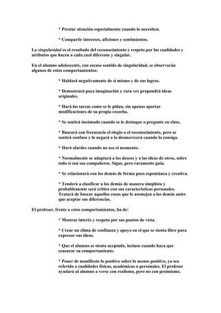 * Prestar atención especialmente cuando lo necesiten.
* Compartir intereses, aficiones y sentimientos.
La singularidad es el resultado del reconocimiento y respeto por las cualidades y
atributos que hacen a cada cual diferente y singular.
En el alumno adolescente, con escaso sentido de singularidad, se observarán
algunos de estos comportamientos:
* Hablará negativamente de sí mismo y de sus logros.
* Demostrará poca imaginación y rara vez propondrá ideas
originales.
* Hará las tareas como se le pidan, sin apenas aportar
modificaciones de su propia cosecha.
* Se sentirá incómodo cuando se le destaque o pregunte en clase.
* Buscará con frecuencia el elogio o el reconocimiento, pero se
sentirá confuso y lo negará o lo desmerecerá cuando lo consiga.
* Hará alardes cuando no sea el momento.
* Normalmente se adaptará a los deseos y a las ideas de otros, sobre
todo si son sus compañeros. Sigue, pero raramente guía.
* Se relacionará con los demás de forma poco espontánea y creativa.
* Tenderá a clasificar a los demás de manera simplista y
probablemente será crítico con sus características personales.
Tratará de buscar aquellas cosas que le asemejen a los demás antes
que aceptar sus diferencias.
El profesor, frente a estos comportamientos, ha de:
* Mostrar interés y respeto por sus puntos de vista.
* Crear un clima de confianza y apoyo en el que se sienta libre para
expresar sus ideas.
* Que el alumno se sienta aceptado, incluso cuando haya que
censurar su comportamiento.
* Poner de manifiesto lo positivo sobre lo menos positivo, ya sea
referido a cualidades físicas, académicas o personales. El profesor
ayudará al alumno a verse con realismo, pero no con pesimismo.
 