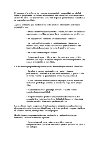 El autocontrol se refiere a los recursos, oportunidades y capacidad para influir
sobre su propia vida. Cuando un adolescente o una adolescente experimenta estas
cualidades en su vida adquiere una sensación de poder que se traduce en confianza
en su propia capacidad.
Algunas conductas que pueden darse en los alumnos adolescentes con escaso
autocontrol son:
* Elude afrontar responsabilidades. Se echa para atrás en tareas que
supongan un reto. Hay que recordarle constantemente los deberes.
* Es frecuente que abandone las tareas antes de terminar.
* Le resulta difícil controlarse emocionalmente. Demuestra a
menudo rabia, furia, miedo o incapacidad para enfrentarse a la
frustración, indicando una carencia de control personal.
* Es excesivamente exigente o terco.
* Quiere ser siempre el líder o hacer las cosas a su manera. Será
inflexible y se negará a discutir o negociar soluciones opcionales y se
negará a compartir la autoridad.
Las actitudes apropiadas del profesor frente a esos comportamientos son las de:
* Enseñar al alumno a autovalorarse y autorreforzarse
positivamente. Ayudarle a fijarse metas razonables, a que se evalúe
de forma realista y a que asuma su propia responsabilidad.
* Hacer consciente al adolescente de su propio proceso de toma de
decisiones que le haga capaz de ir haciéndose cargo de su propia
vida.
* Reafirmar los éxitos que tenga para que se sienta cómodo
asumiendo responsabilidad.
* Respetar el actual grado de competencia del adolescente. Eso
aumentará su capacidad en el uso de las habilidades precisas para
afrontar aquellas situaciones que las requieran.
Los modelos o pautas son puntos de referencia que proporcionan al adolescente
ejemplos adecuados, humanos, filosóficos y prácticos, que le sirvan para establecer
su escala de valores, sus objetivos e ideales propios.
He ahí algunos comportamientos que pueden darse en el adolescente que
manifiesta carencia de modelos o pautas:
* Se organiza mal, tanto en tareas y en ideas como en
comportamientos. Suele ser un desastre para su persona, sus cosas y
sus trabajos.
 