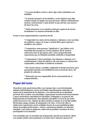 * Le cuesta decidirse a hacer o decir algo. Suele confundirse con
facilidad.
* Se muestra inseguro en los métodos y en los objetivos que elige
cuando trabaja en equipo con otras personas. Solicita continuamente
normas e instrucciones y suele insistir en que sólo hay una manera
de hacer las cosas.
* Elude situaciones en su relación social que requieren de ciertos
formalismos o se muestra incómodo en ellas.
Frente a estos comportamientos, el profesor ha de:
* Comprender los valores de los alumnos y alumnas y crear un clima
de confianza y apoyo en el que se sientan libres para expresar y
modificar esos valores.
* Comportarse como persona "significativa", que influye en la
formación del concepto de sí de los alumnos. Ha de mostrar
coherencia entre lo que piensa, dice y hace, proporcionando
experiencias que no infundan ansiedad, confusión o inseguridad.
* Comprometer y hacer partícipes a los alumnos y alumnas en el
establecimiento y logro de objetivos. De esta manera se sienten más
responsables, reforzando el sentido de sí mismos.
* Dar normas claras y sencillas, empleando el tiempo necesario, para
que puedan entender con facilidad las nuevas tareas de clase y las
propias de cada uno.
* Mostrarles que son responsables de las consecuencias de su
comportamiento.
Papel del tutor
El profesor tutor puede desarrollar, con el grupo clase o con determinados
alumnos individualmente, ciertas actividades específicamente enfocadas a la
mejora de la autoestima de los alumnos y a la construcción de su identidad
personal. Para realizar esas actividades, seguramente necesitará del asesoramiento
y apoyo del profesor especialista de Psicología y Pedagogía o, en general, del
Departamento de Orientación. Hay distintas actividades a través de las cuales
puede favorecerse esto. Algunas de ellas consisten en juegos en el sentido amplio
del término: juegos sociales, de simulación o de roles. A través de ellos, el
adolescente experimenta con las múltiples facetas de su personalidad posible,
tantea sus propias preferencias y valores, experimenta también, en situación
simulada, y por tanto no peligrosa, cuáles son las posibles reacciones de otros
participantes en la situación.
Son actividades que no necesitan una preparación especial en el profesor. Basta
con sentido común, tacto, prudencia y un saber hacer educativo general. El
 