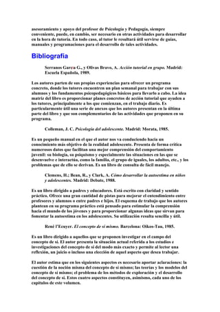 asesoramiento y apoyo del profesor de Psicología y Pedagogía, siempre
conveniente, puede, en cambio, ser necesario en otras actividades para desarrollar
en la hora de tutoría. En todo caso, al tutor le resultará útil servirse de guías,
manuales y programaciones para el desarrollo de tales actividades.
Bibliografía
Serranos GarcÍa G., y Olivas Bravo, A. Acción tutorial en grupo. Madrid:
Escuela Española, 1989.
Los autores parten de sus propias experiencias para ofrecer un programa
concreto, donde los tutores encuentren un plan semanal para trabajar con sus
alumnos y los fundamentos psicopedagógicos básicos para llevarlo a cabo. La idea
matriz del libro es proporcionar planes concretos de acción tutorial que ayuden a
los tutores, principalmente a los que comienzan, en el trabajo diario. Es
particularmente útil una serie de anexos que los autores presentan en la última
parte del libro y que son complementarios de las actividades que proponen en su
programa.
Colleman, J. C. Psicología del adolescente. Madrid: Morata, 1985.
Es un pequeño manual en el que el autor nos va conduciendo hacia un
conocimiento más objetivo de la realidad adolescente. Presenta de forma crítica
numerosos datos que facilitan una mejor comprensión del comportamiento
juvenil: su biología, su psiquismo y especialmente las situaciones en las que se
desenvuelve e interactúa, como la familia, el grupo de iguales, los adultos, etc., y los
problemas que de ello se derivan. Es un libro de consulta de fácil manejo.
Clemens, H.; Bean, R., y Clark, A. Cómo desarrollar la autoestima en niños
y adolescentes. Madrid: Debate, 1988.
Es un libro dirigido a padres y educadores. Está escrito con claridad y sentido
práctico. Ofrece una gran cantidad de pistas para mejorar el entendimiento entre
profesores y alumnos o entre padres e hijos. El esquema de trabajo que los autores
plantean en su programa práctico está pensado para estimular la comprensión
hacia el mundo de los jóvenes y para proporcionar algunas ideas que sirvan para
fomentar la autoestima en los adolescentes. Su utilización resulta sencilla y útil.
René l’Ecuyer. El concepto de sí mismo. Barcelona: Oikos-Tau, 1985.
Es un libro dirigido a aquellos que se proponen investigar en el campo del
concepto de sí. El autor presenta la situación actual referida a los estudios e
investigaciones del concepto de sí del modo más exacto y permite al lector una
reflexión, un juicio o incluso una elección de aquel aspecto que desea trabajar.
El autor estima que en los siguientes aspectos es necesario aportar aclaraciones: la
cuestión de la noción misma del concepto de sí mismo; las teorías y los modelos del
concepto de sí mismo; el problema de los métodos de exploración y el desarrollo
del concepto de sí. Estos cuatro aspectos constituyen, asimismo, cada uno de los
capítulos de este volumen.
 