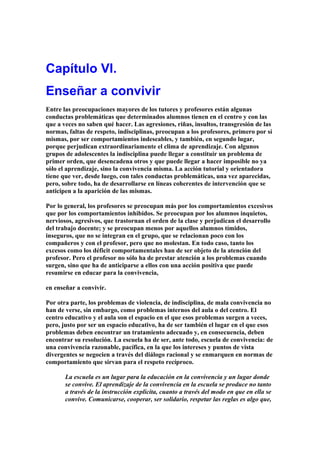 Capítulo VI.
Enseñar a convivir
Entre las preocupaciones mayores de los tutores y profesores están algunas
conductas problemáticas que determinados alumnos tienen en el centro y con las
que a veces no saben qué hacer. Las agresiones, riñas, insultos, transgresión de las
normas, faltas de respeto, indisciplinas, preocupan a los profesores, primero por sí
mismas, por ser comportamientos indeseables, y también, en segundo lugar,
porque perjudican extraordinariamente el clima de aprendizaje. Con algunos
grupos de adolescentes la indisciplina puede llegar a constituir un problema de
primer orden, que desencadena otros y que puede llegar a hacer imposible no ya
sólo el aprendizaje, sino la convivencia misma. La acción tutorial y orientadora
tiene que ver, desde luego, con tales conductas problemáticas, una vez aparecidas,
pero, sobre todo, ha de desarrollarse en líneas coherentes de intervención que se
anticipen a la aparición de las mismas.
Por lo general, los profesores se preocupan más por los comportamientos excesivos
que por los comportamientos inhibidos. Se preocupan por los alumnos inquietos,
nerviosos, agresivos, que trastornan el orden de la clase y perjudican el desarrollo
del trabajo docente; y se preocupan menos por aquellos alumnos tímidos,
inseguros, que no se integran en el grupo, que se relacionan poco con los
compañeros y con el profesor, pero que no molestan. En todo caso, tanto los
excesos como los déficit comportamentales han de ser objeto de la atención del
profesor. Pero el profesor no sólo ha de prestar atención a los problemas cuando
surgen, sino que ha de anticiparse a ellos con una acción positiva que puede
resumirse en educar para la convivencia,
en enseñar a convivir.
Por otra parte, los problemas de violencia, de indisciplina, de mala convivencia no
han de verse, sin embargo, como problemas internos del aula o del centro. El
centro educativo y el aula son el espacio en el que esos problemas surgen a veces,
pero, justo por ser un espacio educativo, ha de ser también el lugar en el que esos
problemas deben encontrar un tratamiento adecuado y, en consecuencia, deben
encontrar su resolución. La escuela ha de ser, ante todo, escuela de convivencia: de
una convivencia razonable, pacífica, en la que los intereses y puntos de vista
divergentes se negocien a través del diálogo racional y se enmarquen en normas de
comportamiento que sirvan para el respeto recíproco.
La escuela es un lugar para la educación en la convivencia y un lugar donde
se convive. El aprendizaje de la convivencia en la escuela se produce no tanto
a través de la instrucción explicita, cuanto a través del modo en que en ella se
convive. Comunicarse, cooperar, ser solidario, respetar las reglas es algo que,
 