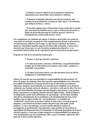 - Al insistir en que los objetivos de la educación consisten en
capacidades para desarrollar en los alumnos y alumnas.
- Al destacar contenidos educativos no sólo de conceptos, sino
también de procedimientos, o modos de saber hacer, y de actitudes,
que incluyen normas y valores.
- Al recordar algunos ejes o dimensiones transversales del currículo,
que atraviesan las distintas áreas, y que se refieren precisamente a
líneas de desarrollo personal de carácter general, como lo es,
principalmente, el desarrollo moral y cívico.
Por consiguiente, los capítulos que siguen se limitan a desarrollar otro punto de
vista sobre el currículo, un punto de vista complementario del que se presenta en
las Orientaciones didácticas de la etapa. Lo que hacen es destacar de manera
unitaria y sistemática aquellos aspectos del desarrollo curricular, es decir, de la
docencia, que tienen que ver con el carácter propiamente educativo - y no
meramente instruccional- de las experiencias que la escuela ha de proporcionar.
El punto de vista de la orientación destaca que:
1. Educar es más que instruir o adiestrar.
2. Se educan personas concretas, individuales, con particularidades
propias que la educación ha de respetar, aprovechar, enriquecer y
contribuir a desarrollar.
3. Se educa la persona entera, y no sólo una parte suya, no sólo la
inteligencia o su identidad social.
Educar de acuerdo con esos principios es responsabilidad de todo profesor. El
tutor de grupo, sin embargo, tiene una especial responsabilidad en esa educación:
ha recibido formalmente el encargo de hacer que la educación sea realmente
educación, integral y personalizada. Ese encargo ha de cumplirlo en su docencia
ordinaria, con el grupo entero de alumnos y con todos y cada uno de ellos. Por otro
lado, ante determinadas situaciones que han llegado a presentarse, o que pueden
llegar a presentarse en algunos alumnos durante algún tiempo - desde problemas
de adaptación escolar hasta dificultades de aprendizaje- , ha de tomar medidas
educativas, anticipatorias de los problemas o de afrontamiento de éstos. Estas
medidas, que en algún sentido son "extraordinarias", en realidad son
"ordinarias", puesto que se precisan realizar en toda aula y con todo grupo de
alumnos, y caen dentro de la intervención educativa que cabe pedir a todo
profesor. A veces, sin embargo, esa intervención educativa requiere la
participación de profesionales especializados, como puedan ser los profesores
especialistas del Departamento de Orientación. El adecuado desempeño de la tarea
tutorial requiere a veces que el tutor comparta su responsabilidad con alguno de
estos profesionales, que sea ayudado por ellos, o que se traslade a alguno de ellos
parte de la intervención educativa.
 