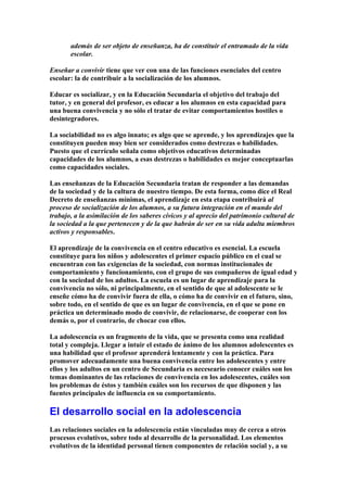 además de ser objeto de enseñanza, ha de constituir el entramado de la vida
escolar.
Enseñar a convivir tiene que ver con una de las funciones esenciales del centro
escolar: la de contribuir a la socialización de los alumnos.
Educar es socializar, y en la Educación Secundaria el objetivo del trabajo del
tutor, y en general del profesor, es educar a los alumnos en esta capacidad para
una buena convivencia y no sólo el tratar de evitar comportamientos hostiles o
desintegradores.
La sociabilidad no es algo innato; es algo que se aprende, y los aprendizajes que la
constituyen pueden muy bien ser considerados como destrezas o habilidades.
Puesto que el currículo señala como objetivos educativos determinadas
capacidades de los alumnos, a esas destrezas o habilidades es mejor conceptuarlas
como capacidades sociales.
Las enseñanzas de la Educación Secundaria tratan de responder a las demandas
de la sociedad y de la cultura de nuestro tiempo. De esta forma, como dice el Real
Decreto de enseñanzas mínimas, el aprendizaje en esta etapa contribuirá al
proceso de socialización de los alumnos, a su futura integración en el mundo del
trabajo, a la asimilación de los saberes cívicos y al aprecio del patrimonio cultural de
la sociedad a la que pertenecen y de la que habrán de ser en su vida adulta miembros
activos y responsables.
El aprendizaje de la convivencia en el centro educativo es esencial. La escuela
constituye para los niños y adolescentes el primer espacio público en el cual se
encuentran con las exigencias de la sociedad, con normas institucionales de
comportamiento y funcionamiento, con el grupo de sus compañeros de igual edad y
con la sociedad de los adultos. La escuela es un lugar de aprendizaje para la
convivencia no sólo, ni principalmente, en el sentido de que al adolescente se le
enseñe cómo ha de convivir fuera de ella, o cómo ha de convivir en el futuro, sino,
sobre todo, en el sentido de que es un lugar de convivencia, en el que se pone en
práctica un determinado modo de convivir, de relacionarse, de cooperar con los
demás o, por el contrario, de chocar con ellos.
La adolescencia es un fragmento de la vida, que se presenta como una realidad
total y compleja. Llegar a intuir el estado de ánimo de los alumnos adolescentes es
una habilidad que el profesor aprenderá lentamente y con la práctica. Para
promover adecuadamente una buena convivencia entre los adolescentes y entre
ellos y los adultos en un centro de Secundaria es neceseario conocer cuáles son los
temas dominantes de las relaciones de convivencia en los adolescentes, cuáles son
los problemas de éstos y también cuáles son los recursos de que disponen y las
fuentes principales de influencia en su comportamiento.
El desarrollo social en la adolescencia
Las relaciones sociales en la adolescencia están vinculadas muy de cerca a otros
procesos evolutivos, sobre todo al desarrollo de la personalidad. Los elementos
evolutivos de la identidad personal tienen componentes de relación social y, a su
 