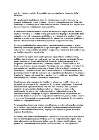 vez, las relaciones sociales desempeñan un gran papel en la formación de la
identidad.
El espacio social donde tienen lugar las interacciones con otras personas va
pasando de la familia (único grupo de referencia en los primeros años de la vida
del niño) a la escuela (espacio social e institucional de interacción más amplio), que
incorpora nuevos compañeros y nuevos adultos.
Con la adolescencia este espacio social e institucional se amplía mucho, en cierto
modo se extiende a la sociedad entera, por mediación de grupos de amistad y de la
subcultura juvenil, comenzando a debilitarse la referencia a la familia. El rasgo
más destacado de la nueva situación social del adolescente es la emancipación de la
familia y la adquisición de autonomía personal e independencia social.
La emancipación familiar no se produce en todos los adolescentes de la misma
manera y tiene mucho que ver con el tipo de disciplina familiar. Los adolescentes
se hacen más independientes en familias con padres permisivos y democráticos que
en familias con padres autoritarios.
El momento de mayor tensión entre padres e hijos coincide con la pubertad,
debido a que el adolescente comienza a experimentar que con sus propias fuerzas
puede alcanzar sus deseos; el rol infantil de satélite de los padres deja de ser
adaptativo y se torna insostenible. Es entonces cuando la relación se hace más
lejana y se deteriora la comunicación. Por otra parte, esta salida de la órbita de los
padres coincide con el ingreso en otra órbita de influencia: la del grupo de los
compañeros. En realidad lo que hace el adolescente en la familia es redefinir sus
posiciones dentro de ella. En todo caso, un comportamiento familiar de orientación
igualitaria y democrática contribuye a evitar graves conflictos y a pacificar y hacer
más cómodas las relaciones con los hijos de esta edad.
Paralelamente a la emancipación familiar, el adolescente establece lazos más
estrechos con el grupo de los compañeros. El grupo de compañeros y la amistad
más íntima con alguien del mismo o de otro sexo constituye una experiencia
decisiva y la característica fundamental de las relaciones sociales en la
adolescencia. La interacción con los compañeros en la adolescencia se da
fundamentalmente en el grupo. Éste pasa a ser la institución socializadora por
excelencia, donde el adolescente comparte sus sentimientos, deseos, dudas, temores
y proyectos. Compartirá con sus compañeros y éstos le ayudarán decisivamente a
configurar su propia identidad.
No siempre la adolescencia culmina con el logro de la independencia. La sociedad
no lo facilita. Es paradójico que la sociedad exige independencia al adolescente,
pero en determinadas condiciones y según pautas impuestas que en definitiva
suponen dependencia.
La falta de una clara definición familiar y social de la transición de la dependencia
infantil a la independencia adulta hace aparecer comportamientos típicos de la
edad adolescente, que la sociedad define como desviados o problemáticos y que
pueden ser considerados como conductas de transición. Un cierto grado de
 