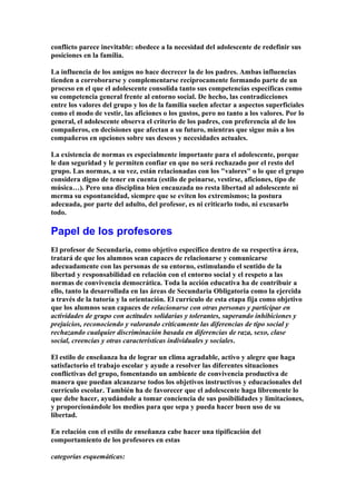 conflicto parece inevitable: obedece a la necesidad del adolescente de redefinir sus
posiciones en la familia.
La influencia de los amigos no hace decrecer la de los padres. Ambas influencias
tienden a corroborarse y complementarse recíprocamente formando parte de un
proceso en el que el adolescente consolida tanto sus competencias específicas como
su competencia general frente al entorno social. De hecho, las contradicciones
entre los valores del grupo y los de la familia suelen afectar a aspectos superficiales
como el modo de vestir, las aficiones o los gustos, pero no tanto a los valores. Por lo
general, el adolescente observa el criterio de los padres, con preferencia al de los
compañeros, en decisiones que afectan a su futuro, mientras que sigue más a los
compañeros en opciones sobre sus deseos y necesidades actuales.
La existencia de normas es especialmente importante para el adolescente, porque
le dan seguridad y le permiten confiar en que no será rechazado por el resto del
grupo. Las normas, a su vez, están relacionadas con los "valores" o lo que el grupo
considera digno de tener en cuenta (estilo de peinarse, vestirse, aficiones, tipo de
música…). Pero una disciplina bien encauzada no resta libertad al adolescente ni
merma su espontaneidad, siempre que se eviten los extremismos; la postura
adecuada, por parte del adulto, del profesor, es ni criticarlo todo, ni excusarlo
todo.
Papel de los profesores
El profesor de Secundaria, como objetivo específico dentro de su respectiva área,
tratará de que los alumnos sean capaces de relacionarse y comunicarse
adecuadamente con las personas de su entorno, estimulando el sentido de la
libertad y responsabilidad en relación con el entorno social y el respeto a las
normas de convivencia democrática. Toda la acción educativa ha de contribuir a
ello, tanto la desarrollada en las áreas de Secundaria Obligatoria como la ejercida
a través de la tutoría y la orientación. El currículo de esta etapa fija como objetivo
que los alumnos sean capaces de relacionarse con otras personas y participar en
actividades de grupo con actitudes solidarias y tolerantes, superando inhibiciones y
prejuicios, reconociendo y valorando críticamente las diferencias de tipo social y
rechazando cualquier discriminación basada en diferencias de raza, sexo, clase
social, creencias y otras características individuales y sociales.
El estilo de enseñanza ha de lograr un clima agradable, activo y alegre que haga
satisfactorio el trabajo escolar y ayude a resolver las diferentes situaciones
conflictivas del grupo, fomentando un ambiente de convivencia productiva de
manera que puedan alcanzarse todos los objetivos instructivos y educacionales del
currículo escolar. También ha de favorecer que el adolescente haga libremente lo
que debe hacer, ayudándole a tomar conciencia de sus posibilidades y limitaciones,
y proporcionándole los medios para que sepa y pueda hacer buen uso de su
libertad.
En relación con el estilo de enseñanza cabe hacer una tipificación del
comportamiento de los profesores en estas
categorías esquemáticas:
 