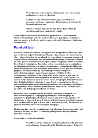 * Coordinarse y estar abierto a colaborar con todas las personas
implicadas en el proceso educativo.
* Adaptarse a las nuevas situaciones que se plantean en la
enseñanza: participar en proyectos de innovación, de reforma, de
formación permanente…
* Dar a la clase un clima de libertad dentro de un orden, de
entusiasmo, activo, de sinceridad y respeto.
Como resultado de un estilo de enseñanza que favorezca la convivencia los
alumnos desarrollarán actitudes positivas. El cuadro que sigue a continuación
presenta algunas actitudes, ya positivas, ya negativas, del alumno en relación con
la convivencia.
Papel del tutor
Las pautas de comportamiento aconsejables para todo profesor, sobre todo en lo
que concierne a mejorar la dinámica del grupo–clase, han de ser cuidadosamente
observadas, principalmente por el profesor tutor, al que corresponde una especial
responsabilidad en conseguir una buena conexión del grupo de alumnos, así como
un clima general de cooperación, disciplina, respeto recíproco y buena convivencia.
En la hora de tutoría puede desarrollar sesiones específicamente encaminadas a
mejorar las relaciones de convivencia. Son muchas y variadas las actividades que
puede desarrollar para ello: sesiones de mesa redonda, en las que unos alumnos o
grupos de alumnos presentan y representan posiciones divergentes o
contradictorias acerca de algún tema, sesiones de torbellino de ideas
(brainstorming), en las que se da rienda suelta a toda clase de propuestas, tan
originales e innovadoras como sea posible, sin someterlas a crítica alguna, o el
estudio común de casos a partir de hechos reales, por ejemplo, de las noticias del
día o de hechos ficticios, o también el juego de roles y dramatización de una
determinada situación, asumiendo distintos alumnos los papeles correspondientes
a los personajes de una situación y tratando cada uno de vivir a fondo su papel y
de sostener un diálogo apasionado con los demás.
El profesor tutor escogerá aquellas actividades que mejor se adapten a las
necesidades del grupo y a su propia capacidad para liderar el grupo. El
conocimiento de principios elementales, o mejor aún de técnicas específicas de
dinámica de grupos, puede serle de enorme utilidad. En estas actividades, como en
otras, será conveniente, por lo demás, que el tutor se deje guiar y asesorar por el
profesor de la especialidad de Psicología y Pedagogía.
El tutor enseña a convivir, principalmente, introduciendo factores que mejoren el
clima y la dinámica del aula. El cuadro siguiente presenta algunas líneas de
actuación con ese fin.
CÓmo mejorar la dinÁmica del aula
* Establecer normas claras de funcionamiento elaboradas por todos
y enunciadas de forma positiva. La discusión en sesiones de tutoría
 