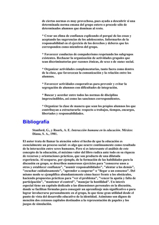 de ciertas normas es muy provechosa, pues ayuda a descubrir si una
determinada norma emana del grupo entero o procede sólo de
determinados alumnos que dominan al resto.
* Crear un clima de confianza explicando el porqué de las cosas y
aceptando las sugerencias de los adolescentes. Informarles de la
responsabilidad en el ejercicio de los derechos y deberes que les
corresponden como miembros del grupo.
* Favorecer conductas de compañerismo respetando los subgrupos
existentes. Rechazar la organización de actividades grupales que
sean discriminatorias por razones étnicas, de sexo o de status social.
* Organizar actividades complementarias, tanto fuera como dentro
de la clase, que favorezcan la comunicación y la relación entre los
alumnos.
* Favorecer actividades cooperativas para prevenir y evitar la
segregación de alumnos con dificultades de integración.
* Buscar y acordar entre todos las normas de disciplina
imprescindibles, así como las sanciones correspondientes.
* Organizar la clase de manera que sean los propios alumnos los que
contribuyan a estructurarla: respecto a trabajos, tiempos, encargos,
libertades y responsabilidades.
Bibliografía
Stanford, G., y Roark, A. E. Interacción humana en la educación. México:
Diana, S. A., 1981.
El autor trata de llamar la atención sobre el hecho de que la educación es
esencialmente un proceso social: es algo que ocurre continuamente como resultado
de la interacción entre seres humanos. Pero si es interesante el análisis de este
concepto de la educación, el máximo valor del libro radica ante todo en su riqueza
de recursos y orientaciones prácticas, que son producto de una dilatada
experiencia. Al ocuparse, por ejemplo, de la formación de las habilidades para la
discusión en grupo, se describen numerosos ejercicios para "conocerse unos a
otros y establecer confianza", "asumir responsabilidades", "alentar a los demás",
"escuchar cuidadosamente", "aprender a cooperar" o "llegar a un consenso". Del
mismo modo se ejemplifica abundantemente cómo hacer frente a los obstáculos,
haciendo propuestas prácticas para "ver el problema", "vencer la apatía y falta de
participación", "mantener el control", "manejar la hostilidad". Un interés
especial tiene un capítulo dedicado a las dimensiones personales en la discusión,
donde se facilitan fórmulas para conseguir un aprendizaje más significativo o para
lograr involucrarse personalmente en el grupo, lo que tiene gran utilidad desde el
punto de vista del desarrollo educativo de la identidad. Asimismo son dignos de
mención dos extensos capítulos destinados a la representación de papeles y los
juegos de simulación.
 