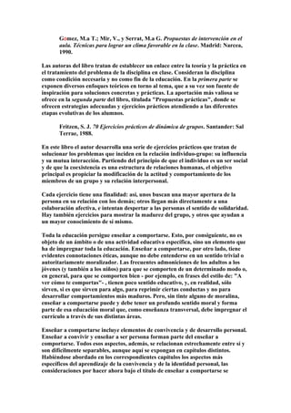 GÓmez, M.a T.; Mir, V., y Serrat, M.a G. Propuestas de intervención en el
aula. Técnicas para lograr un clima favorable en la clase. Madrid: Narcea,
1990.
Las autoras del libro tratan de establecer un enlace entre la teoría y la práctica en
el tratamiento del problema de la disciplina en clase. Consideran la disciplina
como condición necesaria y no como fin de la educación. En la primera parte se
exponen diversos enfoques teóricos en torno al tema, que a su vez son fuente de
inspiración para soluciones concretas y prácticas. La aportación más valiosa se
ofrece en la segunda parte del libro, titulada "Propuestas prácticas", donde se
ofrecen estrategias adecuadas y ejercicios prácticos atendiendo a las diferentes
etapas evolutivas de los alumnos.
Fritzen, S. J. 70 Ejercicios prácticos de dinámica de grupos. Santander: Sal
Terrae, 1988.
En este libro el autor desarrolla una serie de ejercicios prácticos que tratan de
solucionar los problemas que inciden en la relación individuo-grupo: su influencia
y su mutua interacción. Partiendo del principio de que el individuo es un ser social
y de que la coexistencia es una estructura de relaciones humanas, el objetivo
principal es propiciar la modificación de la actitud y comportamiento de los
miembros de un grupo y su relación interpersonal.
Cada ejercicio tiene una finalidad: así, unos buscan una mayor apertura de la
persona en su relación con los demás; otros llegan más directamente a una
colaboración afectiva, e intentan despertar a las personas el sentido de solidaridad.
Hay también ejercicios para mostrar la madurez del grupo, y otros que ayudan a
un mayor conocimiento de sí mismo.
Toda la educación persigue enseñar a comportarse. Esto, por consiguiente, no es
objeto de un ámbito o de una actividad educativa específica, sino un elemento que
ha de impregnar toda la educación. Enseñar a comportarse, por otro lado, tiene
evidentes connotaciones éticas, aunque no debe entenderse en un sentido trivial o
autoritariamente moralizador. Las frecuentes admoniciones de los adultos a los
jóvenes (y también a los niños) para que se comporten de un determinado modo o,
en general, para que se comporten bien - por ejemplo, en frases del estilo de: "A
ver cómo te comportas"- , tienen poco sentido educativo, y, en realidad, sólo
sirven, si es que sirven para algo, para reprimir ciertas conductas y no para
desarrollar comportamientos más maduros. Pero, sin tinte alguno de moralina,
enseñar a comportarse puede y debe tener un profundo sentido moral y forma
parte de esa educación moral que, como enseñanza transversal, debe impregnar el
currículo a través de sus distintas áreas.
Enseñar a comportarse incluye elementos de convivencia y de desarrollo personal.
Enseñar a convivir y enseñar a ser persona forman parte del enseñar a
comportarse. Todos esos aspectos, además, se relacionan estrechamente entre sí y
son difícilmente separables, aunque aquí se expongan en capítulos distintos.
Habiéndose abordado en los correspondientes capítulos los aspectos más
específicos del aprendizaje de la convivencia y de la identidad personal, las
consideraciones por hacer ahora bajo el título de enseñar a comportarse se
 