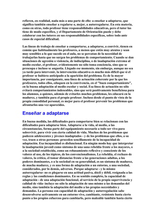refieren, en realidad, nada más a una parte de ello: a enseñar a adaptarse, que
significa también enseñar a regularse o, mejor, a autorregularse. En esta materia,
como en otras, todo profesor tiene responsabilidades educativas, pero el tutor las
tiene de modo específico, y el Departamento de Orientación puede y debe
colaborar con los tutores en sus responsabilidades específicas, sobre todo ante
casos de especial dificultad.
Las líneas de trabajo de enseñar a comportarse, a adaptarse, a convivir, tienen en
común que habitualmente los profesores, a menos que estén muy atentos y sean
muy sensibles a lo que sucede en el aula, no se percatan de la necesidad de
trabajarlas hasta que no surgen los problemas de comportamiento. Cuando se dan
situaciones de agresión o violencia, de indisciplina, o de inadaptación extrema al
medio escolar, el profesor, evidentemente no sólo toma conciencia, sino que se
preocupa e incluso se angustia. Llegado ese momento, sin embargo, aunque no sea
ya tarde para intervenir, la intervención educativa es mucho más difícil que si el
profesor se hubiera anticipado a la aparición del problema. Es de la mayor
importancia, por consiguiente, una línea de actuación coherente por la que los
profesores, todos ellos, eduquen en la convivencia, en el "buen comportamiento",
en la buena adaptación al medio escolar y social. Esa línea de actuación no sólo
evitará comportamientos indeseables, sino que será positivamente beneficiosa para
los alumnos, a quienes, además de evitarles muchos problemas, les educará en la
madurez, y también para el propio profesor. Incluso desde el punto de vista de la
propia comodidad personal, es mejor para el profesor prevenir los problemas que
afrontarlos una vez aparecidos.
Enseñar a adaptarse
En buena medida, las dificultades para comportarse bien se relacionan con las
dificultades para adaptarse bien. Adaptarse a la vida, al medio, a las
circunstancias, forma parte del equipamiento necesario a todo ser vivo para
sobrevivir, para vivir con cierta calidad de vida. Muchos de los problemas que
padecen adolescentes y jóvenes inadaptados - y de los problemas que ellos, a su
vez, traen a otras personas- proceden sencillamente de la incapacidad de
adaptación. Esa incapacidad es disfuncional. En ningún modo hay que interpretar
la inadaptación juvenil como síntoma de una sana rebeldía frente a los mayores, o
a la sociedad establecida, como un rehusamiento reflexivo y consciente de los
valores al uso, de los tópicos, de los convencionalismos. La rebeldía, el rechazo de
valores, la crítica, el tomar distancias frente a las generaciones adultas, a los
poderes dominantes, o a la sociedad en su generalidad, es un síntoma de madurez,
de mucha madurez, y es una forma de adaptación a un entorno, a una sociedad,
considerados, por lo demás, adversos. Porque adaptarse - y lo mismo
autorregularse- no es plegarse en una actitud pasiva, dócil y débil, resignada a las
reglas y las condiciones dominantes. En su sentido completo, la capacidad de
adaptación - de una adaptación funcional, al servicio de la propia supervivencia y
calidad de vida- incluye no sólo la adaptación de uno mismo a las demandas del
medio, sino también la adaptación del medio a las propias necesidades y
demandas. La persona con capacidad de adaptación y autorregulación sabe
desenvolverse activamente en un entorno vivo, cambiante, resistente hasta cierto
punto a los propios esfuerzos para cambiarlo, pero maleable también hasta cierto
 