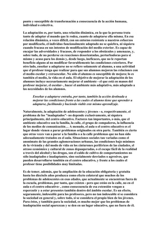 punto y susceptible de transformación a consecuencia de la acción humana,
individual o colectiva.
La adaptación es, por tanto, una relación dinámica, en la que la persona trata
tanto de adaptar el mundo que le rodea, cuanto de adaptarse ella misma. En esa
relación dinámica, a veces difícil, con un entorno resistente a nuestros esfuerzos
por modificarlo, el individuo funcionalmente adaptado no se quiebra, ni siquiera
cuando fracasa en sus intentos de modificación del medio exterior. Es capaz de
encajar las adversidades y fracasos, de responder a los obstáculos y amenazas, y,
sobre todo, de no perderse en reacciones desorientadas, perturbadoras para sí
mismo y acaso para los demás y, desde luego, ineficaces, que no le reportan
beneficio alguno al no modificar favorablemente las condiciones exteriores. Por
otro lado, enseñar a adaptarse no se refiere solamente al alumno, a una actividad
que el profesor tenga que realizar para que sus alumnos mejoren las relaciones con
el medio escolar y extraescolar. No sólo el alumno es susceptible de mejora; lo es
también el medio, la vida en el aula. El objetivo de mejorar la adaptación de los
alumnos incluye necesariamente mejorar el ambiente - el que está en manos del
profesor mejorar, el escolar- , hacer el ambiente más adaptativo, más adaptado a
las necesidades de los alumnos.
Enseñar a adaptarse entraña, por tanto, también la acción destinada a
mejorar las condiciones frente a las cuales el alumno tiene que aprender a
adaptarse, facilitando y haciendo viable este mismo aprendizaje.
Naturalmente, la adaptación de adolescentes y jóvenes - o, respectivamente, el
problema de los "inadaptados"- no depende exclusivamente, ni siquiera
principalmente, del centro educativo. Factores tan importantes, o más, que el
ambiente educativo son la familia, la calle, el grupo de compañeros, la influencia
de los medios de comunicación… A menudo, el aula o el centro educativo es el
lugar donde vienen a parar problemas originados en otra parte. También es cierto
que otras veces van a parar a la familia o a la calle problemas que no han sido
adecuadamente tratados en el aula. Situaciones sociales tan variadas como el
anonimato de las grandes aglomeraciones urbanas, las condiciones bajo mínimos
de la vivienda y del modo de vida en los cinturones periféricos de las ciudades, el
atraso económico y cultural de zonas depauperadas, o el escape fácil de la realidad
a través del alcohol y las drogas, son el caldo de cultivo de comportamientos no
sólo inadaptados e inadaptantes, sino socialmente desviados o agresivos, que
pueden desarrollarse también en el centro educativo, y frente a los cuales el
profesor tiene posibilidades muy limitadas.
Es de temer, además, que la ampliación de la educación obligatoria y gratuita
hasta los dieciséis años produzca como efecto colateral que muchos de los
problemas de adolescentes en esas edades, que actualmente se encuentran fuera de
la escuela, problemas, por tanto, que existen - pero que están en la calle, no en el
aula o el centro educativo- , como consecuencia de esa extensión vengan a
repercutir y a estar presentes también dentro del ámbito escolar. Es un efecto,
seguramente, indeseable para los profesores, pero no tan indeseable si se considera
la sociedad en general y, sobre todo, si se considera el propio bien de los jóvenes.
Para éstos, y también para la sociedad, es mucho mejor que los problemas de
inadaptación social aparezcan y se den en un lugar educativo, que no fuera de él.
 