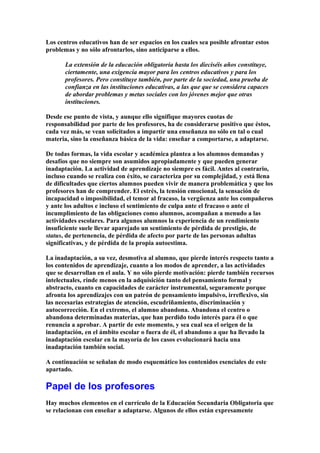 Los centros educativos han de ser espacios en los cuales sea posible afrontar estos
problemas y no sólo afrontarlos, sino anticiparse a ellos.
La extensión de la educación obligatoria hasta los dieciséis años constituye,
ciertamente, una exigencia mayor para los centros educativos y para los
profesores. Pero constituye también, por parte de la sociedad, una prueba de
confianza en las instituciones educativas, a las que que se considera capaces
de abordar problemas y metas sociales con los jóvenes mejor que otras
instituciones.
Desde ese punto de vista, y aunque ello signifique mayores cuotas de
responsabilidad por parte de los profesores, ha de considerarse positivo que éstos,
cada vez más, se vean solicitados a impartir una enseñanza no sólo en tal o cual
materia, sino la enseñanza básica de la vida: enseñar a comportarse, a adaptarse.
De todas formas, la vida escolar y académica plantea a los alumnos demandas y
desafíos que no siempre son asumidos apropiadamente y que pueden generar
inadaptación. La actividad de aprendizaje no siempre es fácil. Antes al contrario,
incluso cuando se realiza con éxito, se caracteriza por su complejidad, y está llena
de dificultades que ciertos alumnos pueden vivir de manera problemática y que los
profesores han de comprender. El estrés, la tensión emocional, la sensación de
incapacidad o imposibilidad, el temor al fracaso, la vergüenza ante los compañeros
y ante los adultos e incluso el sentimiento de culpa ante el fracaso o ante el
incumplimiento de las obligaciones como alumnos, acompañan a menudo a las
actividades escolares. Para algunos alumnos la experiencia de un rendimiento
insuficiente suele llevar aparejado un sentimiento de pérdida de prestigio, de
status, de pertenencia, de pérdida de afecto por parte de las personas adultas
significativas, y de pérdida de la propia autoestima.
La inadaptación, a su vez, desmotiva al alumno, que pierde interés respecto tanto a
los contenidos de aprendizaje, cuanto a los modos de aprender, a las actividades
que se desarrollan en el aula. Y no sólo pierde motivación: pierde también recursos
intelectuales, rinde menos en la adquisición tanto del pensamiento formal y
abstracto, cuanto en capacidades de carácter instrumental, seguramente porque
afronta los aprendizajes con un patrón de pensamiento impulsivo, irreflexivo, sin
las necesarias estrategias de atención, escudriñamiento, discriminación y
autocorrección. En el extremo, el alumno abandona. Abandona el centro o
abandona determinadas materias, que han perdido todo interés para él o que
renuncia a aprobar. A partir de este momento, y sea cual sea el origen de la
inadaptación, en el ámbito escolar o fuera de él, el abandono a que ha llevado la
inadaptación escolar en la mayoría de los casos evolucionará hacia una
inadaptación también social.
A continuación se señalan de modo esquemático los contenidos esenciales de este
apartado.
Papel de los profesores
Hay muchos elementos en el currículo de la Educación Secundaria Obligatoria que
se relacionan con enseñar a adaptarse. Algunos de ellos están expresamente
 