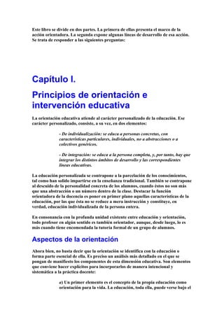 Este libro se divide en dos partes. La primera de ellas presenta el marco de la
acción orientadora. La segunda expone algunas líneas de desarrollo de esa acción.
Se trata de responder a las siguientes preguntas:
Capítulo I.
Principios de orientación e
intervención educativa
La orientación educativa atiende al carácter personalizado de la educación. Ese
carácter personalizado, consiste, a su vez, en dos elementos:
- De individualización: se educa a personas concretas, con
características particulares, individuales, no a abstracciones o a
colectivos genéricos.
- De integración: se educa a la persona completa, y, por tanto, hay que
integrar los distintos ámbitos de desarrollo y las correspondientes
líneas educativas.
La educación personalizada se contrapone a la parcelación de los conocimientos,
tal como han solido impartirse en la enseñanza tradicional. También se contrapone
al descuido de la personalidad concreta de los alumnos, cuando éstos no son más
que una abstracción o un número dentro de la clase. Destacar la función
orientadora de la docencia es poner en primer plano aquellas características de la
educación, por las que ésta no se reduce a mera instrucción y constituye, en
verdad, educación individualizada de la persona entera.
En consonancia con la profunda unidad existente entre educación y orientación,
todo profesor en algún sentido es también orientador, aunque, desde luego, lo es
más cuando tiene encomendada la tutoría formal de un grupo de alumnos.
Aspectos de la orientación
Ahora bien, no basta decir que la orientación se identifica con la educación o
forma parte esencial de ella. Es preciso un análisis más detallado en el que se
pongan de manifiesto los componentes de esta dimensión educativa. Son elementos
que conviene hacer explícitos para incorporarlos de manera intencional y
sistemática a la práctica docente:
a) Un primer elemento es el concepto de la propia educación como
orientación para la vida. La educación, toda ella, puede verse bajo el
 
