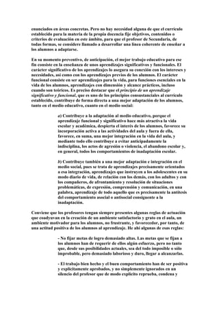 enunciados en áreas concretas. Pero no hay necesidad alguna de que el currículo
establecido para la materia de la propia docencia fije objetivos, contenidos o
criterios de evaluación en este ámbito, para que el profesor de Secundaria, de
todas formas, se considere llamado a desarrollar una línea coherente de enseñar a
los alumnos a adaptarse.
En su momento preventivo, de anticipación, el mejor trabajo educativo para ese
fin consiste en la enseñanza de unos aprendizajes significativos y funcionales. El
carácter significativo de los aprendizajes lo asegura su conexión con los intereses y
necesidades, así como con los aprendizajes previos de los alumnos. El carácter
funcional consiste en ser aprendizajes para la vida, para funciones esenciales en la
vida de los alumnos, aprendizajes con dimensión y alcance prácticos, incluso
cuando son teóricos. Es preciso destacar que el principio de un aprendizaje
significativo y funcional, que es uno de los principios consustanciales al currículo
establecido, contribuye de forma directa a una mejor adaptación de los alumnos,
tanto en el medio educativo, cuanto en el medio social:
a) Contribuye a la adaptación al medio educativo, porque el
aprendizaje funcional y significativo hace más atractiva la vida
escolar y académica, despierta el interés de los alumnos, favorece su
incorporación activa a las actividades del aula y fuera de ella,
favorece, en suma, una mejor integración en la vida del aula, y
mediante todo ello contribuye a evitar anticipadamente la
indisciplina, los actos de agresión o violencia, el abandono escolar y,
en general, todos los comportamientos de inadaptación escolar.
b) Contribuye también a una mejor adaptación e integración en el
medio social, pues se trata de aprendizajes precisamente orientados
a esa integración, aprendizajes que instruyen a los adolescentes en su
modo diario de vida, de relación con los demás, con los adultos y con
los compañeros, de afrontamiento y resolución de situaciones
problemáticas, de expresión, comprensión y comunicación, en una
palabra, aprendizaje de todo aquello que es precisamente la antítesis
del comportamiento asocial o antisocial consiguente a la
inadaptación.
Conviene que los profesores tengan siempre presentes algunas reglas de actuación
que coadyuvan en la creación de un ambiente satisfactorio y grato en el aula, un
ambiente motivador para los alumnos, no frustrante, y favorecedor, por tanto, de
una actitud positiva de los alumnos al aprendizaje. He ahí algunas de esas reglas:
- No fijar metas de logro demasiado altas. Las metas que se fijan a
los alumnos han de requerir de ellos algún esfuerzo, pero no tanto
que, desde sus posibilidades actuales, sea del todo imposible o sólo
improbable, pero demasiado laborioso y duro, llegar a alcanzarlas.
- El trabajo bien hecho y el buen comportamiento han de ser positiva
y explícitamente aprobados, y no simplemente ignorados en un
silencio del profesor que de modo explícito reprueba, condena y
 