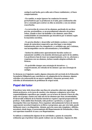 castiga lo mal hecho, pero calla ante el buen rendimiento y el buen
comportamiento.
- En cambio, es mejor ignorar las conductas levemente
perturbadoras que se produzcan en el aula, pues condenarlas sólo
sirve a menudo para centrar en ellas su atención y con eso mismo
exacerbarlas.
- La corrección de errores de los alumnos, partiendo de sus ideas
previas, precientíficas, es un procedimiento educativo de primer
orden, cuando se hace sin humillar a los alumnos, antes bien,
conduciéndoles al conocimiento que descubren por sí mismos según
la mayéutica socrática.
- Es preciso diseñar y desarrollar actividades escolares y también
juegos de naturaleza cooperativa que den lugar a una mejor
comunicación entre los compañeros y a actitudes que, por sí mismas,
son incompatibles con los enfrentamientos y la hostilidad.
- Incluso los adolescentes aparentemente huraños suelen ser
sumamente sensibles a la atención afectuosa por parte de los adultos.
Los profesores han de tener un comportamiento, a la vez, afectuoso y
respetuoso con sus alumnos, incluso cuando adoptan actitudes de
firmeza.
- Es preferible siempre una estrategia de incentivos - y,
respectivamente, de retirada de los mismos- que una estrategia de
castigos.
Se destacan en el siguiente cuadro algunos elementos del currículo de la Educación
Secundaria Obligatoria que contribuyen a la adaptación de los alumnos, algunos
referidos a la consecución de un mayor equilibrio y bienestar personal, otros
referidos al afrontamiento de problemas de origen social.
Papel del tutor
El profesor tutor debe desarrollar una línea de actuación coherente, igual que los
demás profesores, en la tarea de enseñar a los alumnos a adaptarse; pero tiene
responsabilidades específicas que cumplir: sea en la hora de tutoría o fuera de ella,
tanto con el grupo, cuanto con cada uno de los alumnos que tiene encomendados.
El desarrollo ordinario de la función tutorial no requiere especial preparación del
profesor. Todo adulto bien formado, todo profesor o profesora, es capaz de
desempeñar bien esas funciones. Para organizar adecuadamente la hora de tutoría
seguramente necesitará inspirarse en libros o programas, que, por otro lado, puede
fácilmente tener a su disposición. Además, para los casos más complejos y difíciles,
necesitará, desde luego, el asesoramiento del Departamento de Orientación; o bien,
será oportuno transferir el caso a ese Departamento.
Se indican a continuación algunas de las actividades y pautas de actuación
ordinarias que el profesor tutor puede realizar con sus alumnos. Algunas de ellas
 