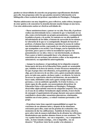 pueden ser desarrolladas de acuerdo con programas específicamente diseñados
para ello. Son programas sobre los que pueden encontrar información en la
bibliografía o bien recabarla del profesor especialista de Psicología y Pedagogía.
Muchos adolescentes son muy impulsivos, poco reflexivos, nada críticos, incapaces
de estar quietos o de concentrar la atención durante mucho tiempo en una tarea.
Con estos adolescentes suelen ser efectivas actividades de:
- Darse autoinstrucciones y pensar en voz alta. Para ello, el profesor
realiza una determinada tarea y comenta lo que va haciendo en voz
alta, como exteriorizando sus propios pensamientos, y acompañando
la palabra al gesto, a la acción. Se comenta en voz alta también el
descubrimiento de los fallos, el intento de corrección de los mismos, y
la valoración de lo que se va consiguiendo. Después de hacerlo el
profesor, el alumno hace lo mismo, reproduce la escena de realizar
una determinada acción, expresando en voz alta los pensamientos
que acompañan a esa acción. Con el tiempo, con la repetición de los
ejercicios, poco a poco se retira la necesidad de expresar los
pensamientos en voz alta y éstos se van interiorizando, en silencio.
Poco a poco se habrá conseguido hacer a los alumnos más
conscientes de sus acciones, más atentos a ellas: se ha mejorado su
autocontrol y su capacidad de autorregulación.
- Aunque la enseñanza y el aprendizaje de la relajación corporal
forma parte del área de la Educación Física, puede ser aconsejable
que, también en la hora de tutoría, el tutor favorezca momentos en
los que el grupo clase está silencioso, en la posición que cada cual
elige, pero sin moverse de un sitio a otro, quizá escuchando música,
pero, en todo caso, quieto, sin hacer nada, y en silencio. Se trata de
favorecer la experiencia colectiva del bienestar, sin necesidad de
hacer nada, sintiéndose cada cual a gusto consigo mismo, con otras
personas, y con un ambiente agradable. Si el tutor lo desea, y se
siente capaz de ello, puede, con asesoramiento del profesor de
Educación Física o del especialista en Psicología y Pedagogía,
desarrollar algún método concreto de relajación corporal. Pero, aun
en el caso de no utilizar formalmente algún método, el mero hecho
de conseguir el aquietamiento del grupo durante unos pocos minutos
contribuirá a desarrollar sensaciones placenteras, relacionadas
también con el estar juntos, y a reducir tensiones personales y del
grupo.
- El profesor tutor tiene especial responsabilidad en seguir las
reacciones de sus alumnos antes y después de las situaciones
estresantes para ellos, como son las pruebas de evaluación o los
momentos de dar las calificaciones. También de forma colectiva,
pero sobre todo de manera individual, ha de afrontar las reflexiones
desalentadoras que muchos alumnos tienen en esas ocasiones: "No
voy a poder hacerlo bien... me van a suspender... voy a suspenderlo
todo... la tiene tomada conmigo... esto es imposible... soy un
desastre." El profesor tutor ha de ayudar a los alumnos a
 