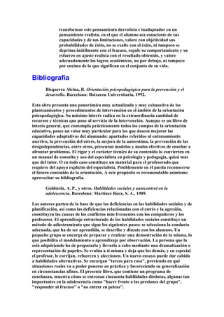 transformar este pensamiento derrotista e inadaptador en un
pensamiento realista, en el que el alumno sea consciente de sus
capacidades y de sus limitaciones, valore con objetividad sus
probabilidades de éxito, no se exalte con el éxito, ni tampoco se
deprima inútilmente con el fracaso, regule su comportamiento y su
esfuerzo en ajuste realista con el resultado obtenido, y valore
adecuadamente los logros académicos, no por debajo, ni tampoco
por encima de lo que significan en el conjunto de su vida.
Bibliografía
Bisquerra Alcina, R. Orientación psicopedagógica para la prevención y el
desarrollo. Barcelona: Boixareu Universitaria, 1992.
Esta obra presenta una panorámica muy actualizada y muy exhaustiva de los
planteamientos y procedimientos de intervención en el ámbito de la orientación
psicopedagógica. Su máximo interés radica en la extraordinaria cantidad de
recursos y técnicas que pone al servicio de la intervención. Aunque es un libro de
interés general, que contempla prácticamente todos los campos de la orientación
educativa, posee un valor muy particular para los que deseen mejorar las
capacidades adaptativas del alumnado: apartados referidos al entrenamiento
asertivo, la prevención del estrés, la mejora de la autoestima, la prevención de las
drogodependencias, entre otros, presentan modelos y modos efectivos de enseñar a
afrontar problemas. El rigor y el carácter técnico de su contenido lo convierten en
un manual de consulta y uso del especialista en psicología y pedagogía, quizá más
que del tutor. O en todo caso constituye un material para el profesorado que
requiere del apoyo explícito del especialista. Posiblemente en él pueda reconocerse
el futuro contenido de la orientación. A este propósito es recomendable asimismo
aprovechar su bibliografía.
Goldstein, A. P., y otros. Habilidades sociales y autocontrol en la
adolescencia. Barcelona: Martínez Roca, S. A., 1989.
Los autores parten de la base de que las deficiencias en las habilidades sociales y de
planificación, así como las deficiencias relacionadas con el estrés y la agresión,
constituyen las causas de los conflictos más frecuentes con los compañeros y los
profesores. El aprendizaje estructurado de las habilidades sociales constituye un
método de adiestramiento que sigue los siguientes pasos: se selecciona la conducta
adecuada, que ha de ser aprendida, se describe y discute con los alumnos. Un
pequeño grupo se encarga de preparar y realizar una demostración de la misma, lo
que posibilita el modelamiento o aprendizaje por observación. La persona que la
está adquiriendo ha de prepararla y llevarla a cabo mediante una dramatización o
representación de papeles. Se evalúa a sí misma y deja que los demás, y en especial
el profesor, le corrijan, refuercen y aleccionen. Un nuevo ensayo puede dar cabida
a habilidades alternativas. Se encargan "tareas para casa", previendo en qué
situaciones reales va a poder ponerse en práctica y favoreciendo su generalización
en circunstancias afines. El presente libro, que contiene un programa de
enseñanza, muestra cómo se entrenan cincuenta habilidades distintas, algunas tan
importantes en la adolescencia como "hacer frente a las presiones del grupo",
"responder al fracaso" o "no entrar en peleas".
 