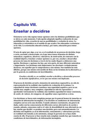 Capítulo VIII.
Enseñar a decidirse
Orientarse en la vida supone tomar opciones entre las distintas posibilidades que
se abren en cada momento. Cada opción adoptada significa realización de una
posibilidad de vida, creación de nuevas posibilidades y exclusión de otras. La
educación es orientadora en el sentido de que ayuda a los educandos a orientarse
en la vida. La orientación educativa incluye, por tanto, educación para tomar
opciones.
El acto de optar por algo, a su vez, es el resultado de un proceso de decisión, largo
o corto, acertado o desacertado, en el que intervienen elementos de distinta
naturaleza: cognitivos, afectivos, valorativos, de motivación, de contraste con la
realidad objetiva. Enseñar a tomar opciones es, por eso, enseñar a desarrollar
procesos de toma de decisiones a través de los cuales llegará a elaborarse una
opción. Decisiones y opciones las hay, por otra parte, de muy diferente naturaleza
e importancia. Las decisiones más importantes, las elecciones verdaderamente
decisivas, son aquellas que le comprometen a uno mismo. Son también las más
difíciles, porque uno mismo está metido de lleno en los términos de la alternativa, y
por lo general, en condiciones de incertidumbre.
Enseñar a decidir es, en realidad, enseñar a decidirse, a desarrollar procesos
de decisión significativos, en los que uno mismo está implicado.
El proceso de decisión envuelve elementos de naturaleza cognoscitiva, no sólo de
representación de la realidad, sino también de evaluación de la misma. La
capacidad de tomar decisiones constituye una capacidad cognitiva, pero en un
sentido muy amplio y muy completo: capacidad no sólo de representar o
aprehender teóricamente la realidad, sino también capacidad de tomar conciencia,
de sentir, de valorar, de comparar, de supeditar unas expectativas a otras.
Las decisiones se hacen más complejas porque por lo general hemos de tomarlas en
situación de información incompleta. Una decisión en condiciones de información
completa casi no sería una decisión. Cuando sabemos exactamente, sin género de
duda, cuáles son las consecuencias de diferentes cursos alternativos de acción y
cuando, además, conocemos cuál es el valor de deseabilidad de esas alternativas, no
hay mucho que decidir: se produce una decisión, pero casi automáticamente. La
decisión está implícita ya en la información, conocimiento y valoraciones previos;
en realidad está tomada ya de antemano, aunque la persona no se haya dado
cuenta de ello. El proceso se hace mucho más complejo cuando hay que tomarla en
condiciones de incertidumbre, de información incompleta.
 