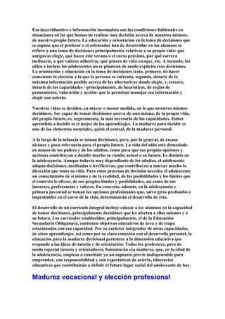 Esa incertidumbre e información incompleta son las condiciones habituales en
situaciones en las que hemos de realizar una decisión acerca de nosotros mismos,
de nuestro propio futuro. La educación y orientación en la toma de decisiones que
se supone que el profesor o el orientador han de desarrollar en los alumnos se
refiere a una toma de decisiones principalmente relativas a su propia vida: qué
amigos/as elegir, qué hacer este verano o el curso próximo, por qué carrera
inclinarse, a qué valores adherirse, qué género de vida escoger, etc. A menudo, los
niños e incluso los adolescentes no se plantean de modo explícito esas decisiones.
La orientación y educación en la toma de decisiones trata, primero, de hacer
consciente la elección a la que la persona se enfrenta, segundo, dotarle de la
máxima información posible acerca de las alternativas donde elegir, y, tercero,
dotarle de las capacidades - principalmente, de heurísticos, de reglas de
pensamiento, valoración y acción- que le permitan manejar esa información y
elegir con acierto.
Nuestras vidas se deciden, en mayor o menor medida, en lo que nosotros mismos
decidimos. Ser capaz de tomar decisiones acerca de uno mismo, de la propia vida,
del propio futuro, es, seguramente, la más necesaria de las capacidades. Haber
aprendido a decidir es el mejor de los aprendizajes. La madurez para decidir es
uno de los elementos esenciales, quizá el central, de la madurez personal.
A lo largo de la infancia se toman decisiones, pero, por lo general, de escaso
alcance y poca relevancia para el propio futuro. La vida del niño está demasiado
en manos de los padres y de los adultos, como para que sus propias opciones y
acciones contribuyan a decidir mucho su rumbo actual o su futuro. Es distinto en
la adolescencia. Aunque todavía muy dependiente de los adultos, el adolescente
adopta decisiones, meditadas o irreflexivas, que contribuyen a marcar mucho la
dirección que toma su vida. Para estos procesos de decisión necesita el adolescente
un conocimiento de sí mismo y de la realidad, de las posibilidades y los límites que
el contexto le ofrece, de sus propios límites y posibilidades, así como de sus
intereses, preferencias y valores. En concreto, además, en la adolescencia y
primera juventud se toman las opciones profesionales que, salvo giros profundos e
improbables en el curso de la vida, determinarán el desarrollo de ésta.
El desarrollo de un currículo integral incluye educar a los alumnos en la capacidad
de tomar decisiones, principalmente decisiones que les afectan a ellos mismos y a
su futuro. Los currículos establecidos, principalmente, el de la Educación
Secundaria Obligatoria, contienen objetivos educativos de área y de etapa
relacionados con esa capacidad. Por su carácter integrador de otras capacidades,
de otros aprendizajes, así como por su clara conexión con el desarrollo personal, la
educación para la madurez decisional pertenece a la dimensión educativa que
responde a las ideas de tutoría y de orientación. Todos los profesores, pero de
modo especial tutores y orientadores, fomentarán esa madurez, que, en la edad de
la adolescencia, empieza a constituir ya un supuesto previo indispensable para
emprender, con responsabilidad y con expectativas de acierto, itinerarios
educativos que contribuirán a definir el futuro lugar social del adolescente de hoy.
Madurez vocacional y elección profesional
 