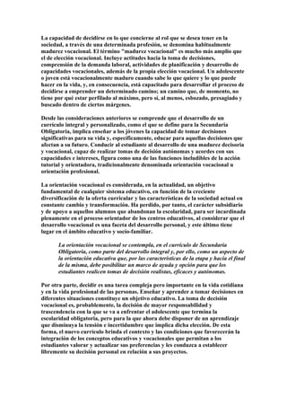 La capacidad de decidirse en lo que concierne al rol que se desea tener en la
sociedad, a través de una determinada profesión, se denomina habitualmente
madurez vocacional. El término "madurez vocacional" es mucho más amplio que
el de elección vocacional. Incluye actitudes hacia la toma de decisiones,
comprensión de la demanda laboral, actividades de planificación y desarrollo de
capacidades vocacionales, además de la propia elección vocacional. Un adolescente
o joven está vocacionalmente maduro cuando sabe lo que quiere y lo que puede
hacer en la vida, y, en consecuencia, está capacitado para desarrollar el proceso de
decidirse a emprender un determinado camino; un camino que, de momento, no
tiene por qué estar perfilado al máximo, pero sí, al menos, esbozado, presagiado y
buscado dentro de ciertos márgenes.
Desde las consideraciones anteriores se comprende que el desarrollo de un
currículo integral y personalizado, como el que se define para la Secundaria
Obligatoria, implica enseñar a los jóvenes la capacidad de tomar decisiones
significativas para su vida y, específicamente, educar para aquellas decisiones que
afectan a su futuro. Conducir al estudiante al desarrollo de una madurez decisoria
y vocacional, capaz de realizar tomas de decisión autónomas y acordes con sus
capacidades e intereses, figura como una de las funciones ineludibles de la acción
tutorial y orientadora, tradicionalmente denominada orientación vocacional u
orientación profesional.
La orientación vocacional es considerada, en la actualidad, un objetivo
fundamental de cualquier sistema educativo, en función de la creciente
diversificación de la oferta curricular y las características de la sociedad actual en
constante cambio y transformación. Ha perdido, por tanto, el carácter subsidiario
y de apoyo a aquellos alumnos que abandonan la escolaridad, para ser incardinada
plenamente en el proceso orientador de los centros educativos, al considerar que el
desarrollo vocacional es una faceta del desarrollo personal, y este último tiene
lugar en el ámbito educativo y socio-familiar.
La orientación vocacional se contempla, en el currículo de Secundaria
Obligatoria, como parte del desarrollo integral y, por ello, como un aspecto de
la orientación educativa que, por las características de la etapa y hacia el final
de la misma, debe posibilitar un marco de ayuda y opción para que los
estudiantes realicen tomas de decisión realistas, eficaces y autónomas.
Por otra parte, decidir es una tarea compleja pero importante en la vida cotidiana
y en la vida profesional de las personas. Enseñar y aprender a tomar decisiones en
diferentes situaciones constituye un objetivo educativo. La toma de decisión
vocacional es, probablemente, la decisión de mayor responsabilidad y
trascendencia con la que se va a enfrentar el adolescente que termina la
escolaridad obligatoria, pero para la que ahora debe disponer de un aprendizaje
que disminuya la tensión e incertidumbre que implica dicha elección. De esta
forma, el nuevo currículo brinda el contexto y las condiciones que favorecerán la
integración de los conceptos educativos y vocacionales que permitan a los
estudiantes valorar y actualizar sus preferencias y les conduzca a establecer
libremente su decisión personal en relación a sus proyectos.
 
