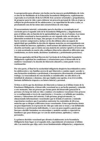 La preparación para afrontar este hecho con las mayores probabilidades de éxito
es una de las finalidades de la Educación Secundaria Obligatoria, explícitamente
expresada en el artículo 18 de la LOGSE Este carácter orientador y propedéutico,
de preparar para la vida y para elaborar un proyecto personal de vida en el que se
reflejen las preferencias de los adolescentes y su capacidad de llevarlo a cabo, es
precisamente una de las notas más características de esta etapa.
El asesoramiento tutorial y orientador para la elección se recomienda en el
currículo para el segundo ciclo de la Secundaria Obligatoria y, singularmente,
para el último año en función de la opcionalidad que se da en el mismo. Las tomas
de decisión vocacional se hacen patentes en este segundo ciclo, no sólo por la
dimensión terminal de la etapa, sino porque el currículo, aún conservando un
fuerte carácter comprensivo, incluye en los dos últimos años un espacio de
optatividad que posibilita la elección de algunas materias en correspondencia con
la diversidad de intereses, aptitudes y motivaciones del adolescente. Esta primera
elección curricular, que se inicia con una materia de carácter optativo el tercer año
y es más acentuada en cuarto año, configura itinerarios educativos diferentes que
condicionan, en cierto modo, decisiones académicas y profesionales posteriores.
Diversos apartados del Real Decreto de Currículo de la Educación Secundaria
Obligatoria explicitan las condiciones y orientaciones para el desarrollo de la
madurez vocacional y la elección de itinerario educativo, como puede verse a
continuación:
Por otra parte, el final de la escolaridad obligatoria despierta incertidumbres entre
los adolescentes y sus familias acerca de qué itinerario o camino seguir: acceder a
una formación académica o profesional, o incorporarse directamente al mundo del
trabajo. La trascendencia de esta decisión es considerable: no sólo afecta a la
totalidad de alumnos y alumnas, sino que implica una opción, si no irreversible,
bastante definitoria respecto a su futuro laboral y personal.
Si bien es cierto que las decisiones de itinerario se toman en el último tramo de la
Enseñanza Obligatoria, el desarrollo vocacional no es un hecho puntual y reducido
a este momento, sino un proceso que forma parte del desarrollo general de la
persona a lo largo de toda su vida y conduce a la madurez vocacional. Este proceso
se va configurando a través de experiencias y vivencias y es influido por modelos,
normas y valoraciones del entorno. Cada persona, progresivamente, va
almacenando informaciones vocacionales que le brinda el contexto y teniendo
experiencias escolares que le permiten contrastar los contenidos de diversas
materias que se dirigen a diferentes áreas vocacionales. Estas experiencias tienen
un peso importante en el proyecto de vida que cada uno se traza y van definiendo
los intereses y preferencias individuales. A veces un peso negativo, puesto que
fuerzan a decidir basándose en estereotipos y modelos sociales o expectativas
familiares que poco tienen que ver con las motivaciones, aptitudes y valores
personales.
La primera decisión vocacional que afronta el adolescente en la Secundaria
Obligatoria tiene lugar en el segundo ciclo, especialmente al comenzar el último
año. Las materias que elija, entre áreas fundamentales obligatorias y asignaturas
 