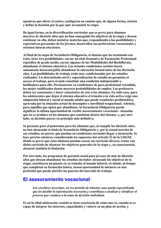 optativas que oferte el centro, configuran un camino que, de alguna forma, orienta
y define la decisión por la que opte al concluir la etapa.
De igual forma, en la diversificación curricular que se prevé para alumnos
mayores de dieciséis años que no han conseguido los objetivos de la etapa y desean
continuar en ella, deben incluirse materias que, respondiendo a las posibilidades y
expectativas personales de los jóvenes, desarrollen sus preferencias vocacionales y
orienten futuras elecciones.
Al final de la etapa de Secundaria Obligatoria, el alumno que ha terminado con
éxito, tiene tres posibilidades: cursar un ciclo formativo de Formación Profesional
específica de grado medio, cursar algunas de las Modalidades del Bachillerato,
abandonar el sistema educativo. Las actuales condiciones sociales hacen
sumamente desaconsejable abandonar la educación formal antes de los dieciocho
años. Las posibilidades de trabajo están muy condicionadas por los estudios
realizados. Un determinado nivel y especialización de estudio no garantiza el
acceso al trabajo, pero sí suele constituir una condición indispensable o
facilitadora para ello. Precisamente en condiciones de paro profesional extendido,
los mejor cualificados tienen mayores probabilidades de empleo. Los profesores
deben ser conscientes y hacer conscientes de esto a los alumnos. En todo caso, para
los adolescentes que dejen el sistema educativo el tránsito a la vida activa exige una
adaptación laboral y social al mundo adulto que puede resultarles problemática,
agravada por la situación actual de desempleo y movilidad ocupacional. Además,
para aquéllos que opten por abandonar, la Secundaria Obligatoria puede
significar la última oportunidad de recibir asesoramiento vocacional - situación
que no se produce en los alumnos que continúan dentro del sistema- y, por otro
lado, su decisión parece en principio más definitiva.
Se presenta peor el panorama para los alumnos que, al cumplir los dieciséis años,
no han alcanzado el título de Secundaria Obligatoria y, por la actual marcha de
sus estudios, no parece que puedan en condiciones normales llegar a alcanzarlo. Se
hace preciso entonces, considerando los supuestos del artículo 23 de la LOGSE
donde se prevé que estos alumnos puedan cursar un currículo diverso, tratar con
dicho currículo de alcanzar los objetivos generales de la etapa y, en consecuencia,
alcanzar también la titulación.
Por otro lado, los programas de garantía social para jóvenes de más de dieciséis
años que desean abandonar los estudios sin haber alcanzado los objetivos de la
etapa, constituyen un puente en su tránsito al mundo laboral, en donde, al tiempo
que completan su formación básica, tienen oportunidad de iniciarse en una
profesión que puede abrirles las puertas del mercado de trabajo.
El asesoramiento vocacional
Los escolares necesitan, en ese período de tránsito, una ayuda especializada
que les facilite la información necesaria y contribuya a analizar y clarificar el
proceso que conduce a la toma de decisión individual.
Es en la edad adolescente cuando se tiene conciencia de cómo uno es, cuando se es
capaz de integrar los intereses, capacidades y valores en un plan de acción, y
 