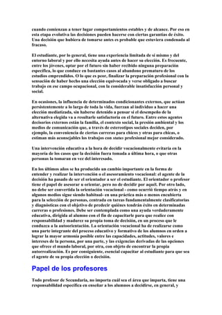 cuando comienzan a tener lugar comportamientos estables y de alcance. Por eso en
esta etapa evolutiva las decisiones pueden hacerse con ciertas garantías de éxito.
Una decisión que hubiera de tomarse antes es probable que estuviera condenada al
fracaso.
El estudiante, por lo general, tiene una experiencia limitada de sí mismo y del
entorno laboral y por ello necesita ayuda antes de hacer su elección. Es frecuente,
entre los jóvenes, optar por el futuro sin haber recibido ninguna preparación
específica, lo que conduce en bastantes casos al abandono prematuro de los
estudios emprendidos. O lo que es peor, finalizar la preparación profesional con la
sensación de haber hecho una elección equivocada y verse obligado a buscar
trabajo en ese campo ocupacional, con la considerable insatisfacción personal y
social.
En ocasiones, la influencia de determinados condicionantes externos, que actúan
persistentemente a lo largo de toda la vida, fuerzan al individuo a hacer una
elección mediatizada, sin haberse detenido a pensar si el desempeño de la
alternativa elegida va a resultarle satisfactoria en el futuro. Entre estos agentes
decisorios externos están la familia, el contexto social, la presión ambiental y los
medios de comunicación que, a través de estereotipos sociales deciden, por
ejemplo, la conveniencia de ciertas carreras para chicos y otras para chicas, o
estiman más aconsejables los trabajos con status profesional mejor considerado.
Una intervención educativa a la hora de decidir vocacionalmente evitaría en la
mayoría de los casos que la decisión fuera tomada a última hora, o que otras
personas la tomaran en vez del interesado.
En los últimos años se ha producido un cambio importante en la forma de
entender y realizar la intervención o el asesoramiento vocacional: el agente de la
decisión ha pasado de ser el orientador a ser el estudiante. El orientador o profesor
tiene el papel de asesorar u orientar, pero no de decidir por aquél. Por otro lado,
no debe ser convertida la orientación vocacional - como ocurrió tiempo atrás y en
algunos medios sigue siendo habitual- en una práctica más o menos encubierta
para la selección de personas, centrada en tareas fundamentalmente clasificatorias
y diagnósticas con el objetivo de predecir quiénes tendrán éxito en determinadas
carreras o profesiones. Debe ser contemplada como una ayuda verdaderamente
educativa, dirigida al alumno con el fin de capacitarle para que realice con
responsabilidad y madurez su propia toma de decisión, en un proceso que le
conduzca a la autoorientación. La orientación vocacional ha de realizarse como
una parte integrante del proceso educativo y formativo de los alumnos en orden a
lograr la mayor armonía posible entre las capacidades, actitudes, valores e
intereses de la persona, por una parte, y las exigencias derivadas de las opciones
que ofrece el mundo laboral, por otra, con objeto de encontrar la propia
autorrealización. Es por consiguiente, esencial capacitar al estudiante para que sea
el agente de su propia elección o decisión.
Papel de los profesores
Todo profesor de Secundaria, no importa cuál sea el área que imparta, tiene una
responsabilidad específica en enseñar a los alumnos a decidirse, en general, y
 