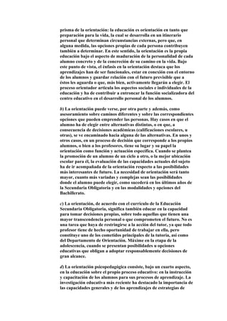 prisma de la orientación: la educación es orientación en tanto que
preparación para la vida, la cual se desarrolla en un itinerario
personal que determinan circunstancias externas, pero que, en
alguna medida, las opciones propias de cada persona contribuyen
también a determinar. En este sentido, la orientación es la propia
educación bajo el aspecto de maduración de la personalidad de cada
alumno concreto y de la concreción de su camino en la vida. Bajo
este punto de vista, el énfasis en la orientación destaca que los
aprendizajes han de ser funcionales, estar en conexión con el entorno
de los alumnos y guardar relación con el futuro previsible que a
éstos les aguarda o que, más bien, activamente llegarán a elegir. El
proceso orientador articula los aspectos sociales e individuales de la
educación y ha de contribuir a entroncar la función socializadora del
centro educativo en el desarrollo personal de los alumnos.
b) La orientación puede verse, por otra parte y además, como
asesoramiento sobre caminos diferentes y sobre las correspondientes
opciones que pueden emprender las personas. Hay casos en que el
alumno ha de elegir entre alternativas distintas, o en que, a
consecuencia de decisiones académicas (calificaciones escolares, u
otras), se ve encaminado hacia alguna de las alternativas. En unos y
otros casos, en un proceso de decisión que corresponde a los propios
alumnos, o bien a los profesores, tiene su lugar y su papel la
orientación como función y actuación específica. Cuando se plantea
la promoción de un alumno de un ciclo a otro, o la mejor ubicación
escolar para él, la evaluación de las capacidades actuales del sujeto
ha de ir acompañada de la orientación respecto a las posibilidades
más interesantes de futuro. La necesidad de orientación será tanto
mayor, cuanto más variadas y complejas sean las posibilidades
donde el alumno puede elegir, como sucederá en los últimos años de
la Secundaria Obligatoria y en las modalidades y opciones del
Bachillerato.
c) La orientación, de acuerdo con el currículo de la Educación
Secundaria Obligatoria, significa también educar en la capacidad
para tomar decisiones propias, sobre todo aquellas que tienen una
mayor transcendencia personal o que comprometen el futuro. No es
una tarea que haya de restringirse a la acción del tutor, ya que todo
profesor tiene de hecho oportunidad de trabajar en ella, pero
constituye uno de los cometidos principales de la tutoría, así como
del Departamento de Orientación. Máxime en la etapa de la
adolescencia, cuando se presentan posibilidades u opciones
educativas que obligan a adoptar responsablemente decisiones de
gran alcance.
d) La orientación psicopedagógica consiste, bajo un cuarto aspecto,
en la educación sobre el propio proceso educativo: en la instrucción
y capacitación de los alumnos para sus procesos de aprendizaje. La
investigación educativa más reciente ha destacado la importancia de
las capacidades generales y de los aprendizajes de estrategias de
 