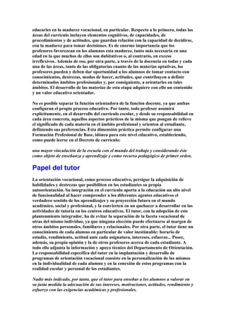 educarles en la madurez vocacional, en particular. Respecto a lo primero, todas las
áreas del currículo incluyen elementos cognitivos, de capacidades, de
procedimientos y de actitudes, que guardan relación con la capacidad de decidirse,
con la madurez para tomar decisiones. Es de enorme importancia que los
profesores favorezcan en los alumnos esta madurez, tanto más necesaria en una
edad en la que muchos de ellos son dubitativos o, al contrario, en exceso
irreflexivos. Además de eso, por otra parte, a través de la docencia en todas y cada
una de las áreas, tanto de las obligatorias cuanto de las materias optativas, los
profesores pueden y deben dar oportunidad a los alumnos de tomar contacto con
conocimientos, destrezas, modos de hacer, actitudes, que contribuyen a definir
determinados ámbitos profesionales y, por consiguiente, a orientarles en tales
ámbitos. El desarrollo de las materias de esta etapa adquiere con ello un contenido
y un valor educativo orientador.
No es posible separar la función orientadora de la función docente, ya que ambas
configuran el propio proceso educativo. Por tanto, todo profesor asumirá
explícitamente, en el desarrollo del currículo escolar, y desde su responsabilidad en
cada área concreta, aquellos aspectos prácticos de la misma que pongan de relieve
el significado de cada materia en el ámbito profesional y orienten al estudiante,
definiendo sus preferencias. Esta dimensión práctica permite configurar una
Formación Profesional de Base, idónea para este nivel educativo, estableciendo,
como puede leerse en el Decreto de currículo:
una mayor vinculación de la escuela con el mundo del trabajo y considerando éste
como objeto de enseñanza y aprendizaje y como recurso pedagógico de primer orden.
Papel del tutor
La orientación vocacional, como proceso educativo, persigue la adquisición de
habilidades y destrezas que posibiliten en los estudiantes su propia
autoorientación. Su integración en el currículo aporta a la educación un alto nivel
de funcionalidad al hacer comprender a los diferentes agentes educativos el
verdadero sentido de los aprendizajes y su proyección futura en el mundo
académico, social y profesional, y la convierten en un quehacer a desarrollar en las
actividades de tutoría en los centros educativos. El tutor, con la adopción de este
planteamiento integrador, ha de evitar la separación de la faceta vocacional de
otras del mismo individuo, ya que ninguna elección puede efectuarse al margen de
otros ámbitos personales, familiares y relacionales. Por otra parte, el tutor tiene un
conocimiento de cada alumno en particular de valor inestimable: horario de
estudio, rendimiento, actitud ante cada asignatura, intereses, esfuerzo... Posee,
además, su propia opinión y la de otros profesores acerca de cada estudiante. A
todo ello adjunta la información y apoyo técnico del Departamento de Orientación.
La responsabilidad específica del tutor en la implantación y desarrollo de
programas de orientación vocacional consiste en la personalización de los mismos
en la individualidad de cada alumno y en la conexión de estos programas con la
realidad escolar y personal de los estudiantes.
Nadie más indicado, por tanto, que el tutor para enseñar a los alumnos a valorar en
su justa medida la adecuación de sus intereses, motivaciones, actitudes, rendimiento y
esfuerzo con las exigencias académicas y profesionales.
 