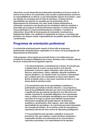 Ahora bien, en esta integración de la dimensión orientadora en la tarea escolar, la
tutoría no ha de llevar en exclusividad, como sucedía en planteamientos anteriores,
la responsabilidad de su eficacia, ya que determinados aspectos de la misma - como
por ejemplo, las estrategias para la toma de decisiones- reclaman técnicas
especializadas que deberán ser asumidas por los profesionales de los
Departamentos de Orientación. Por tanto, desde el plano institucional, la
orientación vocacional es una función que los orientadores deberán contribuir a
desarrollar para asegurar la eficacia del sistema educativo. La intervención de
estos profesionales se centrará prioritariamente en facilitar y coordinar la
elaboración y desarrollo de los programas de orientación vocacional cuya
implantación facilite a los estudiantes la adquisición de técnicas y estrategias que
permitan a los alumnos asumir responsablemente las posibles opciones académicas
y profesionales.
Programas de orientación profesional
La orientación profesional puede requerir el desarrollo de programas
institucionales sistemáticamente organizados en el centro, con la participación del
Departamento de Orientación.
Todo programa o intervención que pretenda formar a los adolescentes que
terminan la Secundaria Obligatoria para tomar decisiones sobre su futuro, debería
favorecer el desarrollo de los siguientes aspectos:
1. El autoconocimiento o conocimiento de sí mismo. El concepto que
el alumno tiene de sí ejerce un peso decisivo en la elección
profesional. Conocerse supone reflexionar sobre cómo uno es: sus
intereses, motivaciones, valores, aptitudes, situación académica,
aspectos familiares y de relación social. Las técnicas e instrumentos
que se utilizan para este conocimiento no tienen como objetivo
decirle al alumno cómo es, sino tomar conciencia de cómo se ve uno
mismo desde la autoobservación.
2. El conocimiento tanto de las oportunidades académicas y
profesionales que brinda el sistema educativo y sus perspectivas,
como de las posibilidades laborales que oferta el mercado del trabajo
a aquellos jóvenes que quieran incorporarse a la vida activa tras
concluir el período de escolaridad obligatoria. Este conocimiento,
como se señala en los principios metodológicos para el desarrollo
curricular de la etapa, no puede estar limitado a proporcionar
información actualizada del mundo laboral o de itinerarios
académicos o profesionales. Debe suponer, sobre todo, facilitar
oportunidades de aprendizaje y de experiencia personal relacionadas
con el mundo del trabajo y de su entorno social, de conocimiento y
experiencias directas de otros centros de educación posobligatoria.
3. Un procedimiento para aprender a planificar un proyecto
personal de vida, que conduzca a tomar decisiones autónomas y
responsables basadas en la adecuación de las características y
expectativas personales y los requerimientos de las opciones
 