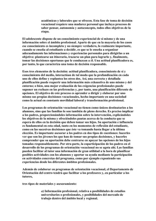 académicas y laborales que se ofrecen. Esta fase de toma de decisión
vocacional requiere una madurez personal que incluya procesos de
saber pensar, autonomía y autoconcepto, todos ellos objetivos de la
etapa.
El adolescente dispone de un conocimiento experiencial de sí mismo y de una
información sobre el ámbito profesional. Aparte de que en la mayoría de los casos
ese conocimiento es incompleto y no siempre verdadero, lo realmente importante,
cuando se enseña al estudiante a decidir, es que se le enseña a organizar
adecuadamente las informaciones y experiencias personales para dirigirlas a un
objetivo: plantearse un itinerario, trazarse un plan para lograrlo y, finalmente,
tomar las decisiones oportunas que le conduzcan a él. Una actitud planificadora es,
por tanto, lo que caracteriza una toma de decisión responsable.
Esos tres elementos de la decisión: actitud planificadora, conocimiento de sí y
conocimiento del medio, interactúan de tal modo que la profundización en cada
uno de ellos define y replantea los otros dos. Así, una correcta y detallada
planificación puede requerir una información más exhaustiva de uno mismo y del
entorno; o bien, una mejor evaluación de las exigencias profesionales puede
suponer un rechazo en las preferencias y, por tanto, una planificación diferente de
opciones. El objetivo de este proceso es aprender a dirigir y elaborar por uno
mismo sus propias decisiones vocacionales, hecho importante en una sociedad
como la actual en constante movilidad laboral y transformación profesional.
Los programas de orientación vocacional no tienen como únicos destinatarios a los
alumnos, sino que las familias lo son también de pleno derecho. Es preciso implicar
a los padres, proporcionándoles información sobre la intervención, explicándoles
los objetivos de la misma y ofreciéndoles pautas acerca de la conducta que se
espera de ellos en la decisión que deben tomar sus hijos. Su aportación e influencia
es fundamental en esta edad, tanto en los momentos de reflexión del estudiante,
como en las sucesivas decisiones que éste va tomando hasta llegar a la última
elección. Es importante asesorar a los padres en dos tipos de cuestiones: hacerles
ver que son los jóvenes los que han de tomar sus propias decisiones, y hacerles
comprender que su aportación debe centrarse en apoyar las opciones de los hijos
tomadas responsablemente. Por otra parte, la coparticipación de los padres en el
desarrollo de los programas de orientación vocacional no se agota ahí. Las familias
pueden facilitar al tutor una información de gran utilidad a la hora de planificar
posibles actividades con los alumnos y aportar su ayuda mediante la participación
en actividades concretas del programa, como por ejemplo exponiendo sus
experiencias desde los diferentes ámbitos profesionales.
Además de colaborar en programas de orientación vocacional, el Departamento de
Orientación del centro tendrá que facilitar a los profesores y, en particular a los
tutores,
tres tipos de materiales y asesoramiento:
a) Información profesional, relativa a posibilidades de estudios
universitarios o profesionales, y posibilidades del mercado de
trabajo dentro del ámbito local y regional.
 