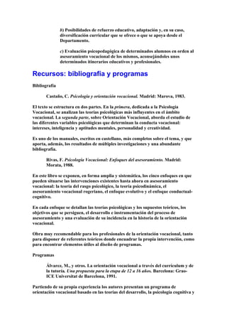 b) Posibilidades de refuerzo educativo, adaptación y, en su caso,
diversificación curricular que se ofrece o que se apoya desde el
Departamento.
c) Evaluación psicopedagógica de determinados alumnos en orden al
asesoramiento vocacional de los mismos, aconsejándoles unos
determinados itinerarios educativos y profesionales.
Recursos: bibliografía y programas
Bibliografía
Castaño, C. Psicología y orientación vocacional. Madrid: Marova, 1983.
El texto se estructura en dos partes. En la primera, dedicada a la Psicología
Vocacional, se analizan las teorías psicológicas más influyentes en el ámbito
vocacional. La segunda parte, sobre Orientación Vocacional, aborda el estudio de
las diferentes variables psicológicas que determinan la conducta vocacional:
intereses, inteligencia y aptitudes mentales, personalidad y creatividad.
Es uno de los manuales, escritos en castellano, más completos sobre el tema, y que
aporta, además, los resultados de múltiples investigaciones y una abundante
bibliografía.
Rivas, F. Psicología Vocacional: Enfoques del asesoramiento. Madrid:
Morata, 1988.
En este libro se exponen, en forma amplia y sistemática, los cinco enfoques en que
pueden situarse las intervenciones existentes hasta ahora en asesoramiento
vocacional: la teoría del rasgo psicológico, la teoría psicodinámica, el
asesoramiento vocacional rogeriano, el enfoque evolutivo y el enfoque conductual-
cognitivo.
En cada enfoque se detallan las teorías psicológicas y los supuestos teóricos, los
objetivos que se persiguen, el desarrollo e instrumentación del proceso de
asesoramiento y una evaluación de su incidencia en la historia de la orientación
vocacional.
Obra muy recomendable para los profesionales de la orientación vocacional, tanto
para disponer de referentes teóricos donde encuadrar la propia intervención, como
para encontrar elementos útiles al diseño de programas.
Programas
Álvarez, M., y otros. La orientación vocacional a través del currículum y de
la tutoría. Una propuesta para la etapa de 12 a 16 años. Barcelona: Grao-
ICE Universitat de Barcelona, 1991.
Partiendo de su propia experiencia los autores presentan un programa de
orientación vocacional basado en las teorías del desarrollo, la psicología cognitiva y
 