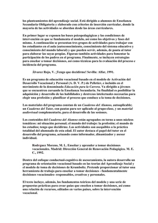 los planteamientos del aprendizaje social. Está dirigido a alumnos de Enseñanza
Secundaria Obligatoria y elaborado con criterios de inserción curricular, donde la
mayoría de las actividades se abordan desde las áreas curriculares.
En primer lugar se exponen las bases psicopedagógicas y las condiciones de
intervención en que se fundamenta el modelo, así como los objetivos y fases del
mismo. A continuación se presentan tres grupos de actividades para trabajar con
los estudiantes en el aula (autoconocimiento, conocimiento del sistema educativo y
conocimiento del mundo laboral) y que pueden servir, además, de pauta al tutor
para elaborar las suyas propias. Figuran también actividades para fomentar la
participación de los padres en el programa. Finalmente, se incluyen estrategias
para enseñar a tomar decisiones, así como técnicas para la evaluación del proceso e
incidencia del programa.
Álvarez Rojo, V. ¡Tengo que decidirme! Sevilla: Alfar, 1991.
Es un programa de educación vocacional basado en el modelo de Activación del
Desarrollo Vocacional y Personal (A. D. V. P.) de Pelletier, e incluido en el
movimiento de la denominada Educación para la Carrera. Va dirigido a jóvenes
que se encuentren cursando la Enseñanza Secundaria. Su finalidad es posibilitar la
adquisición y desarrollo de las habilidades y destrezas intelectuales necesarias para
elegir una profesión y planificar el proceso que conduce a la toma de decisiones.
Los materiales del programa constan de un Cuaderno del Alumno, autoaplicable;
un Cuaderno del Tutor, con pautas para ser aplicado al grupo-clase, y un material
audiovisual complementario, para el desarrollo de las sesiones.
Los contenidos del Cuaderno del Alumno están agrupados en torno a unos núcleos
temáticos: mi situación personal; el mundo del trabajo: la profesión; el mundo de
los estudios; tengo que decidirme. Las actividades son asequibles a la práctica
totalidad del alumnado de esta edad. El autor destaca el papel del tutor en el
desarrollo del programa, actuando como informador, dinamizador y asesor
individual.
RodrÍguez Moreno, M. L. Enseñar y aprender a tomar decisiones
vocacionales. Madrid: Dirección General de Renovación Pedagógica. M. E.
C., 1992.
Dentro del enfoque conductual-cognitivo de asesoramiento, la autora desarrolla un
programa de orientación vocacional basado en las teorías del Aprendizaje Social y
el modelo de toma de decisiones de Krumboltz. Pretende proporcionar al tutor una
herramienta de trabajo para enseñar a tomar decisiones - fundamentalmente
decisiones vocacionales- responsables, creativas y personales.
El texto incluye, además, los fundamentos teóricos del modelo y una serie de
propuestas prácticas para crear guías que enseñen a tomar decisiones, así como
una relación de recursos, editados en varios países, sobre la intervención
vocacional.
 