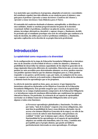 Los materiales que constituyen el programa, adaptados al contexto y necesidades
del estudiante español, han sido editados en un cuaderno para el alumno y una
guía para el profesor (Aprender a tomar decisiones: Cuaderno del Alumno y
Aprender a tomar decisiones: Guía Didáctica para el Tutor).
El contenido del cuaderno destinado al alumno, autoaplicable, se distribuye en
once unidades, donde se enseñan progresivamente los pasos de la decisión
vocacional: definir el problema, establecer un plan de acción, conocerse a sí
mismo, investigar alternativas, descubrir y sopesar riesgos y, finalmente, decidir.
Se pretende que el estudiante practique esta serie de estrategias que conducen a la
toma de decisión, las utilice para resolver problemas cotidianos y, finalmente,
aprenda a aplicarlas en la elección de su propio itinerario profesional.
Introducción
La optatividad como respuesta a la diversidad
En la configuración de la etapa de Educación Secundaria Obligatoria se introduce
una vía de atención a la diversidad al ofrecer a todos los alumnos y alumnas la
posibilidad de desarrollar las mismas capacidades de los objetivos generales de la
etapa siguiendo itinerarios diferentes de contenidos. Itinerarios que, en unos casos,
pueden ser más accesibles para determinados alumnos; en otros, pueden conectar
con posibles opciones futuras que los alumnos imaginan para sí, o bien pueden
responder a sus gustos y preferencias y que, por tanto, en cualquiera de los casos,
van a suponer un refuerzo en la motivación y disposición favorable de los alumnos
y alumnas hacia los aprendizajes que se les proponen.
La oferta de materias optativas tiene, pues, un marco: el que imponen las
intenciones educativas declaradas en los Objetivos Generales de la Educación
Secundaria Obligatoria. Éste permite asegurar que a través de la optatividad
curricular no se rompa el planteamiento comprensivo de la Educación Obligatoria
y se introduzcan ramas de enseñanza diferenciadas que condicionen las opciones
educativas futuras. En particular, la existencia de un espacio de opcionalidad
curricular en el último tramo de la Educación Obligatoria debe servir para
algunas o todas estas funciones:
a) Favorecer aprendizajes globalizados y funcionales. No debe ser,
por tanto, "más de lo mismo" respecto a las áreas obligatorias, sino
más bien la posibilidad de hacer cosas distintas ofertando vías de
acceso a los mismos Objetivos Generales de la etapa (y no sólo de las
áreas) a través de saberes más funcionales, más próximos a la
realidad "vivida" por el alumno aquí y ahora. El principio de
funcionalidad de los aprendizajes en el espacio de opcionalidad
adquiere un sentido más inmediato, más a la vista, y también más
perceptible para el propio alumno, que puede así hallarse
particularmente interesado en estos aprendizajes. El enfoque
 